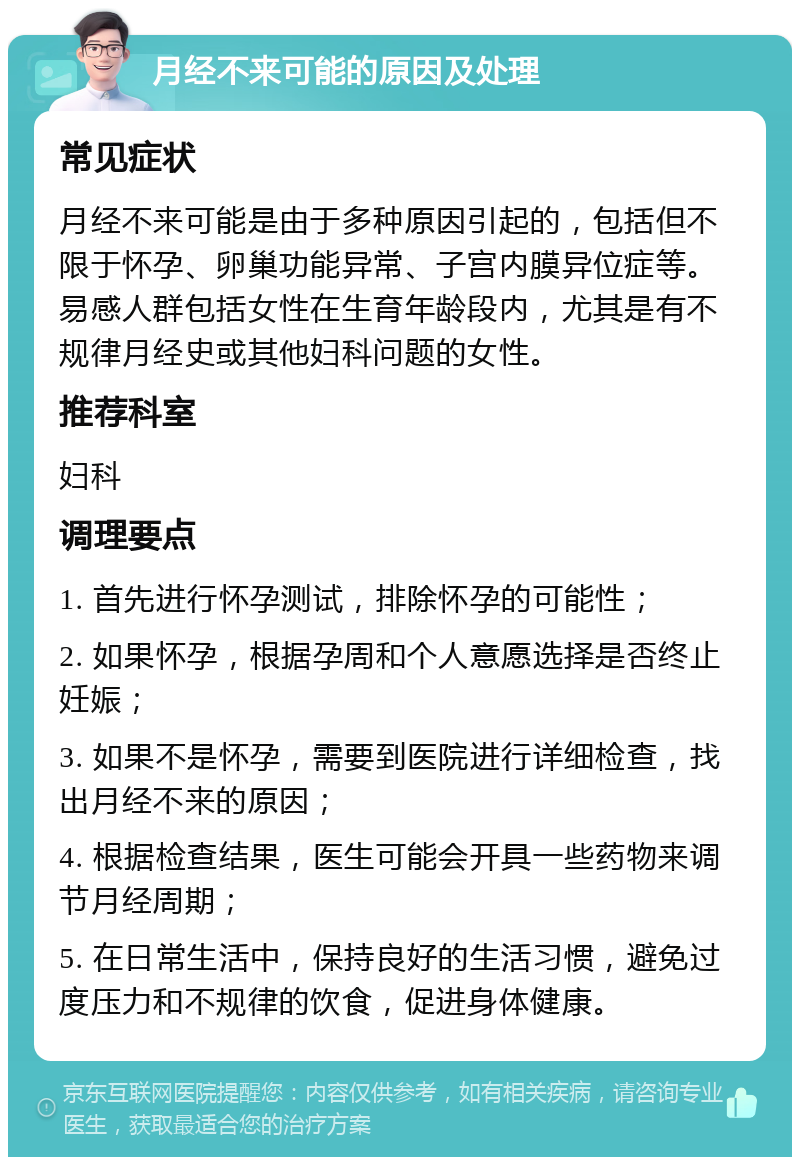 月经不来可能的原因及处理 常见症状 月经不来可能是由于多种原因引起的，包括但不限于怀孕、卵巢功能异常、子宫内膜异位症等。易感人群包括女性在生育年龄段内，尤其是有不规律月经史或其他妇科问题的女性。 推荐科室 妇科 调理要点 1. 首先进行怀孕测试，排除怀孕的可能性； 2. 如果怀孕，根据孕周和个人意愿选择是否终止妊娠； 3. 如果不是怀孕，需要到医院进行详细检查，找出月经不来的原因； 4. 根据检查结果，医生可能会开具一些药物来调节月经周期； 5. 在日常生活中，保持良好的生活习惯，避免过度压力和不规律的饮食，促进身体健康。