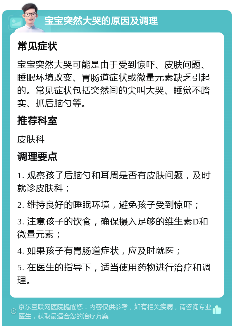 宝宝突然大哭的原因及调理 常见症状 宝宝突然大哭可能是由于受到惊吓、皮肤问题、睡眠环境改变、胃肠道症状或微量元素缺乏引起的。常见症状包括突然间的尖叫大哭、睡觉不踏实、抓后脑勺等。 推荐科室 皮肤科 调理要点 1. 观察孩子后脑勺和耳周是否有皮肤问题，及时就诊皮肤科； 2. 维持良好的睡眠环境，避免孩子受到惊吓； 3. 注意孩子的饮食，确保摄入足够的维生素D和微量元素； 4. 如果孩子有胃肠道症状，应及时就医； 5. 在医生的指导下，适当使用药物进行治疗和调理。