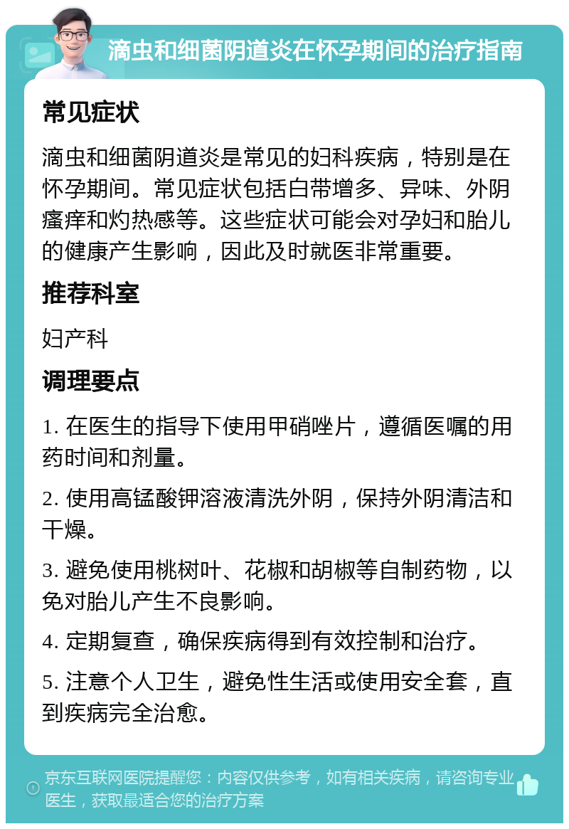 滴虫和细菌阴道炎在怀孕期间的治疗指南 常见症状 滴虫和细菌阴道炎是常见的妇科疾病，特别是在怀孕期间。常见症状包括白带增多、异味、外阴瘙痒和灼热感等。这些症状可能会对孕妇和胎儿的健康产生影响，因此及时就医非常重要。 推荐科室 妇产科 调理要点 1. 在医生的指导下使用甲硝唑片，遵循医嘱的用药时间和剂量。 2. 使用高锰酸钾溶液清洗外阴，保持外阴清洁和干燥。 3. 避免使用桃树叶、花椒和胡椒等自制药物，以免对胎儿产生不良影响。 4. 定期复查，确保疾病得到有效控制和治疗。 5. 注意个人卫生，避免性生活或使用安全套，直到疾病完全治愈。