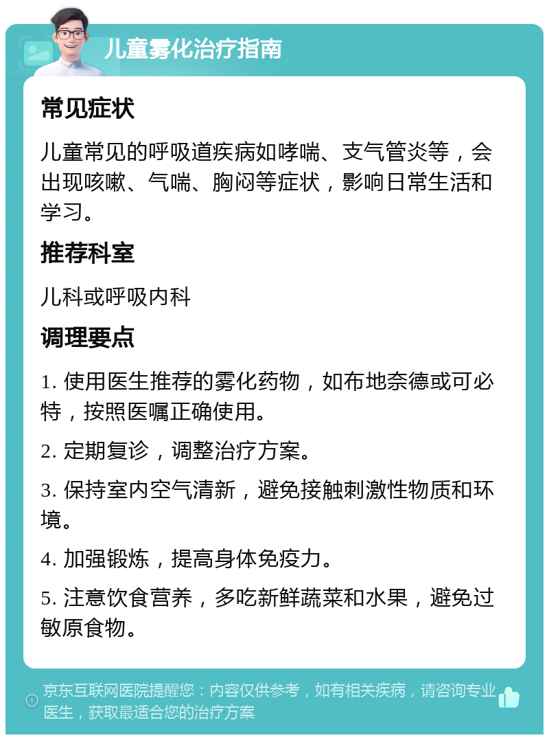 儿童雾化治疗指南 常见症状 儿童常见的呼吸道疾病如哮喘、支气管炎等，会出现咳嗽、气喘、胸闷等症状，影响日常生活和学习。 推荐科室 儿科或呼吸内科 调理要点 1. 使用医生推荐的雾化药物，如布地奈德或可必特，按照医嘱正确使用。 2. 定期复诊，调整治疗方案。 3. 保持室内空气清新，避免接触刺激性物质和环境。 4. 加强锻炼，提高身体免疫力。 5. 注意饮食营养，多吃新鲜蔬菜和水果，避免过敏原食物。