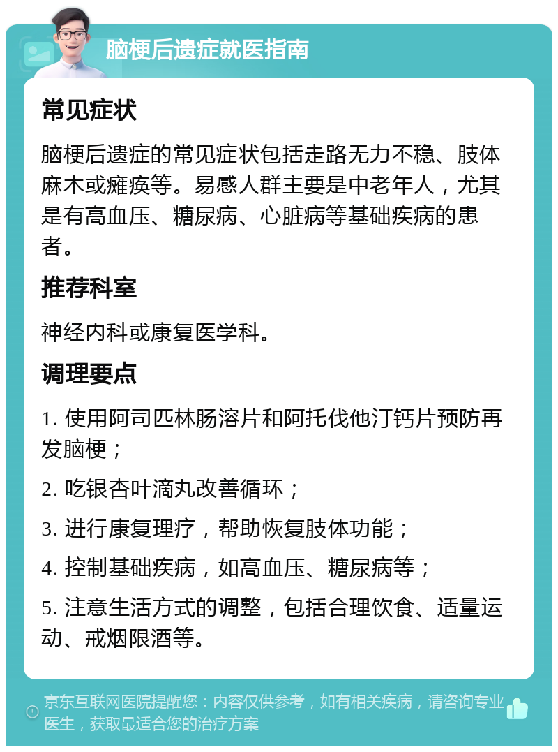 脑梗后遗症就医指南 常见症状 脑梗后遗症的常见症状包括走路无力不稳、肢体麻木或瘫痪等。易感人群主要是中老年人，尤其是有高血压、糖尿病、心脏病等基础疾病的患者。 推荐科室 神经内科或康复医学科。 调理要点 1. 使用阿司匹林肠溶片和阿托伐他汀钙片预防再发脑梗； 2. 吃银杏叶滴丸改善循环； 3. 进行康复理疗，帮助恢复肢体功能； 4. 控制基础疾病，如高血压、糖尿病等； 5. 注意生活方式的调整，包括合理饮食、适量运动、戒烟限酒等。