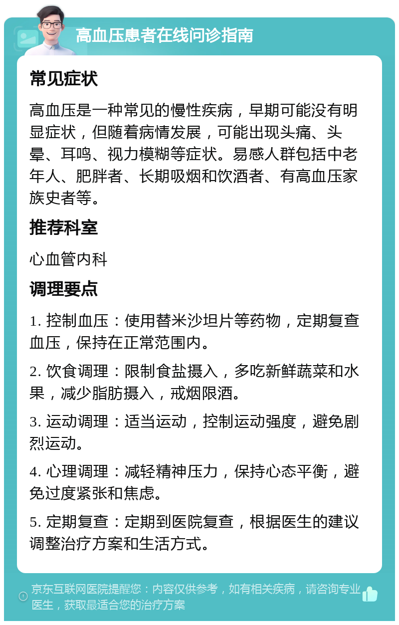 高血压患者在线问诊指南 常见症状 高血压是一种常见的慢性疾病，早期可能没有明显症状，但随着病情发展，可能出现头痛、头晕、耳鸣、视力模糊等症状。易感人群包括中老年人、肥胖者、长期吸烟和饮酒者、有高血压家族史者等。 推荐科室 心血管内科 调理要点 1. 控制血压：使用替米沙坦片等药物，定期复查血压，保持在正常范围内。 2. 饮食调理：限制食盐摄入，多吃新鲜蔬菜和水果，减少脂肪摄入，戒烟限酒。 3. 运动调理：适当运动，控制运动强度，避免剧烈运动。 4. 心理调理：减轻精神压力，保持心态平衡，避免过度紧张和焦虑。 5. 定期复查：定期到医院复查，根据医生的建议调整治疗方案和生活方式。