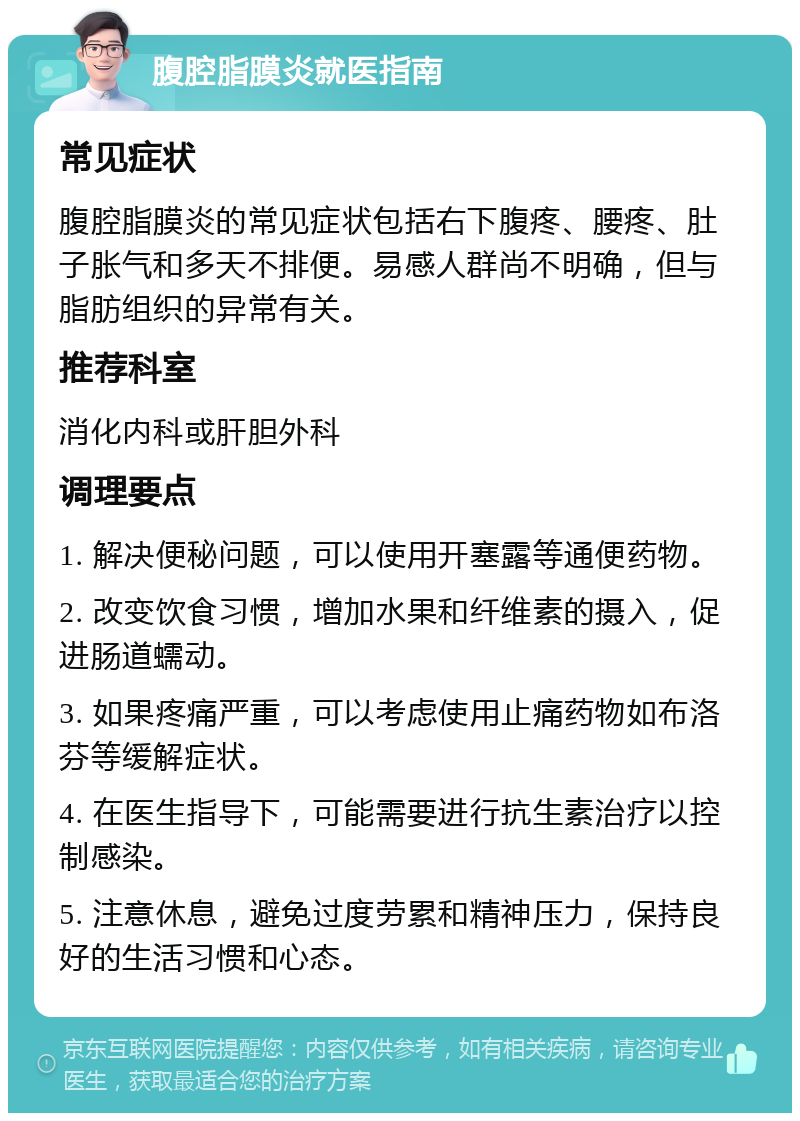 腹腔脂膜炎就医指南 常见症状 腹腔脂膜炎的常见症状包括右下腹疼、腰疼、肚子胀气和多天不排便。易感人群尚不明确，但与脂肪组织的异常有关。 推荐科室 消化内科或肝胆外科 调理要点 1. 解决便秘问题，可以使用开塞露等通便药物。 2. 改变饮食习惯，增加水果和纤维素的摄入，促进肠道蠕动。 3. 如果疼痛严重，可以考虑使用止痛药物如布洛芬等缓解症状。 4. 在医生指导下，可能需要进行抗生素治疗以控制感染。 5. 注意休息，避免过度劳累和精神压力，保持良好的生活习惯和心态。