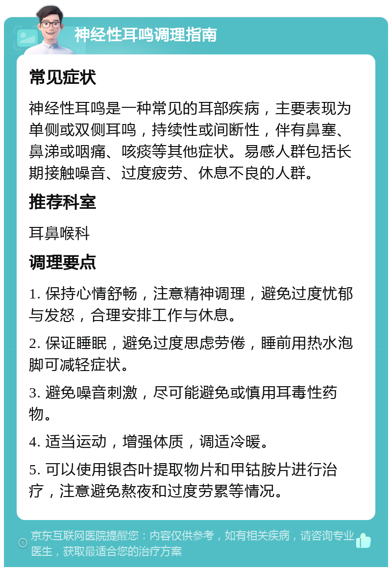 神经性耳鸣调理指南 常见症状 神经性耳鸣是一种常见的耳部疾病，主要表现为单侧或双侧耳鸣，持续性或间断性，伴有鼻塞、鼻涕或咽痛、咳痰等其他症状。易感人群包括长期接触噪音、过度疲劳、休息不良的人群。 推荐科室 耳鼻喉科 调理要点 1. 保持心情舒畅，注意精神调理，避免过度忧郁与发怒，合理安排工作与休息。 2. 保证睡眠，避免过度思虑劳倦，睡前用热水泡脚可减轻症状。 3. 避免噪音刺激，尽可能避免或慎用耳毒性药物。 4. 适当运动，增强体质，调适冷暖。 5. 可以使用银杏叶提取物片和甲钴胺片进行治疗，注意避免熬夜和过度劳累等情况。