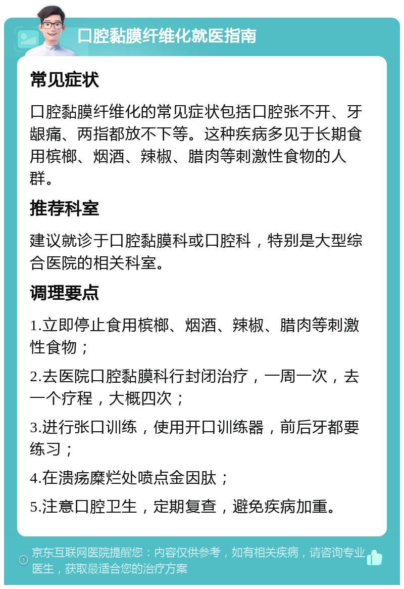 口腔黏膜纤维化就医指南 常见症状 口腔黏膜纤维化的常见症状包括口腔张不开、牙龈痛、两指都放不下等。这种疾病多见于长期食用槟榔、烟酒、辣椒、腊肉等刺激性食物的人群。 推荐科室 建议就诊于口腔黏膜科或口腔科，特别是大型综合医院的相关科室。 调理要点 1.立即停止食用槟榔、烟酒、辣椒、腊肉等刺激性食物； 2.去医院口腔黏膜科行封闭治疗，一周一次，去一个疗程，大概四次； 3.进行张口训练，使用开口训练器，前后牙都要练习； 4.在溃疡糜烂处喷点金因肽； 5.注意口腔卫生，定期复查，避免疾病加重。