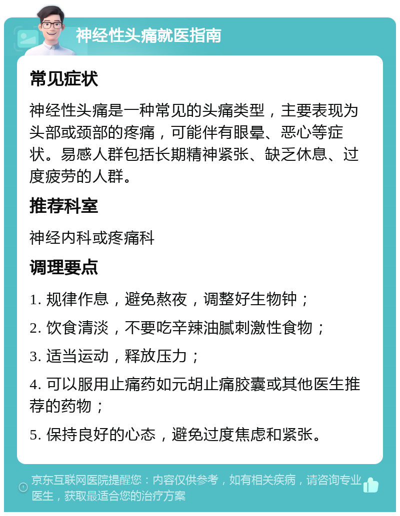 神经性头痛就医指南 常见症状 神经性头痛是一种常见的头痛类型，主要表现为头部或颈部的疼痛，可能伴有眼晕、恶心等症状。易感人群包括长期精神紧张、缺乏休息、过度疲劳的人群。 推荐科室 神经内科或疼痛科 调理要点 1. 规律作息，避免熬夜，调整好生物钟； 2. 饮食清淡，不要吃辛辣油腻刺激性食物； 3. 适当运动，释放压力； 4. 可以服用止痛药如元胡止痛胶囊或其他医生推荐的药物； 5. 保持良好的心态，避免过度焦虑和紧张。