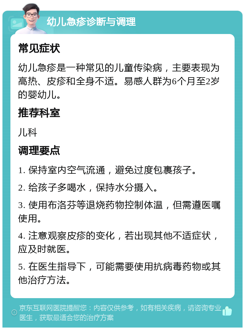 幼儿急疹诊断与调理 常见症状 幼儿急疹是一种常见的儿童传染病，主要表现为高热、皮疹和全身不适。易感人群为6个月至2岁的婴幼儿。 推荐科室 儿科 调理要点 1. 保持室内空气流通，避免过度包裹孩子。 2. 给孩子多喝水，保持水分摄入。 3. 使用布洛芬等退烧药物控制体温，但需遵医嘱使用。 4. 注意观察皮疹的变化，若出现其他不适症状，应及时就医。 5. 在医生指导下，可能需要使用抗病毒药物或其他治疗方法。