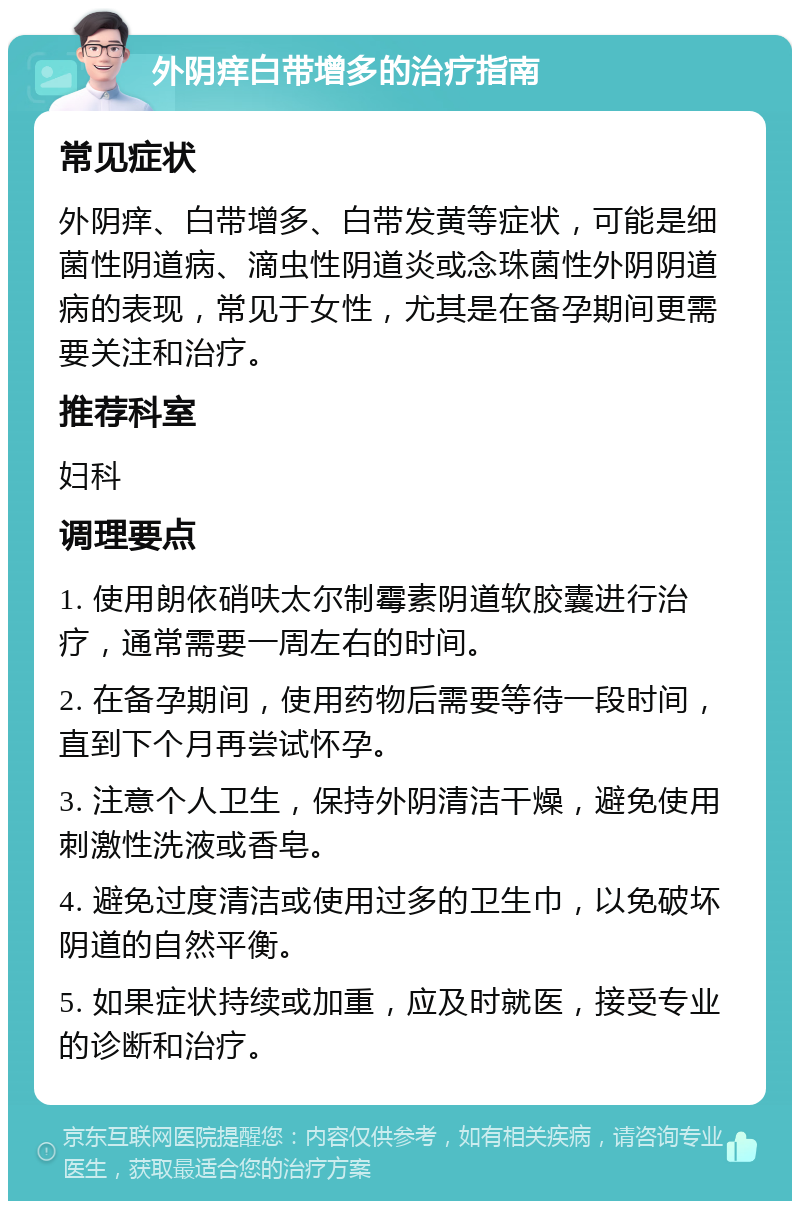 外阴痒白带增多的治疗指南 常见症状 外阴痒、白带增多、白带发黄等症状，可能是细菌性阴道病、滴虫性阴道炎或念珠菌性外阴阴道病的表现，常见于女性，尤其是在备孕期间更需要关注和治疗。 推荐科室 妇科 调理要点 1. 使用朗依硝呋太尔制霉素阴道软胶囊进行治疗，通常需要一周左右的时间。 2. 在备孕期间，使用药物后需要等待一段时间，直到下个月再尝试怀孕。 3. 注意个人卫生，保持外阴清洁干燥，避免使用刺激性洗液或香皂。 4. 避免过度清洁或使用过多的卫生巾，以免破坏阴道的自然平衡。 5. 如果症状持续或加重，应及时就医，接受专业的诊断和治疗。