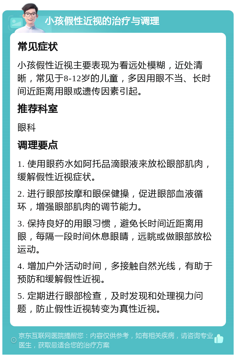 小孩假性近视的治疗与调理 常见症状 小孩假性近视主要表现为看远处模糊，近处清晰，常见于8-12岁的儿童，多因用眼不当、长时间近距离用眼或遗传因素引起。 推荐科室 眼科 调理要点 1. 使用眼药水如阿托品滴眼液来放松眼部肌肉，缓解假性近视症状。 2. 进行眼部按摩和眼保健操，促进眼部血液循环，增强眼部肌肉的调节能力。 3. 保持良好的用眼习惯，避免长时间近距离用眼，每隔一段时间休息眼睛，远眺或做眼部放松运动。 4. 增加户外活动时间，多接触自然光线，有助于预防和缓解假性近视。 5. 定期进行眼部检查，及时发现和处理视力问题，防止假性近视转变为真性近视。