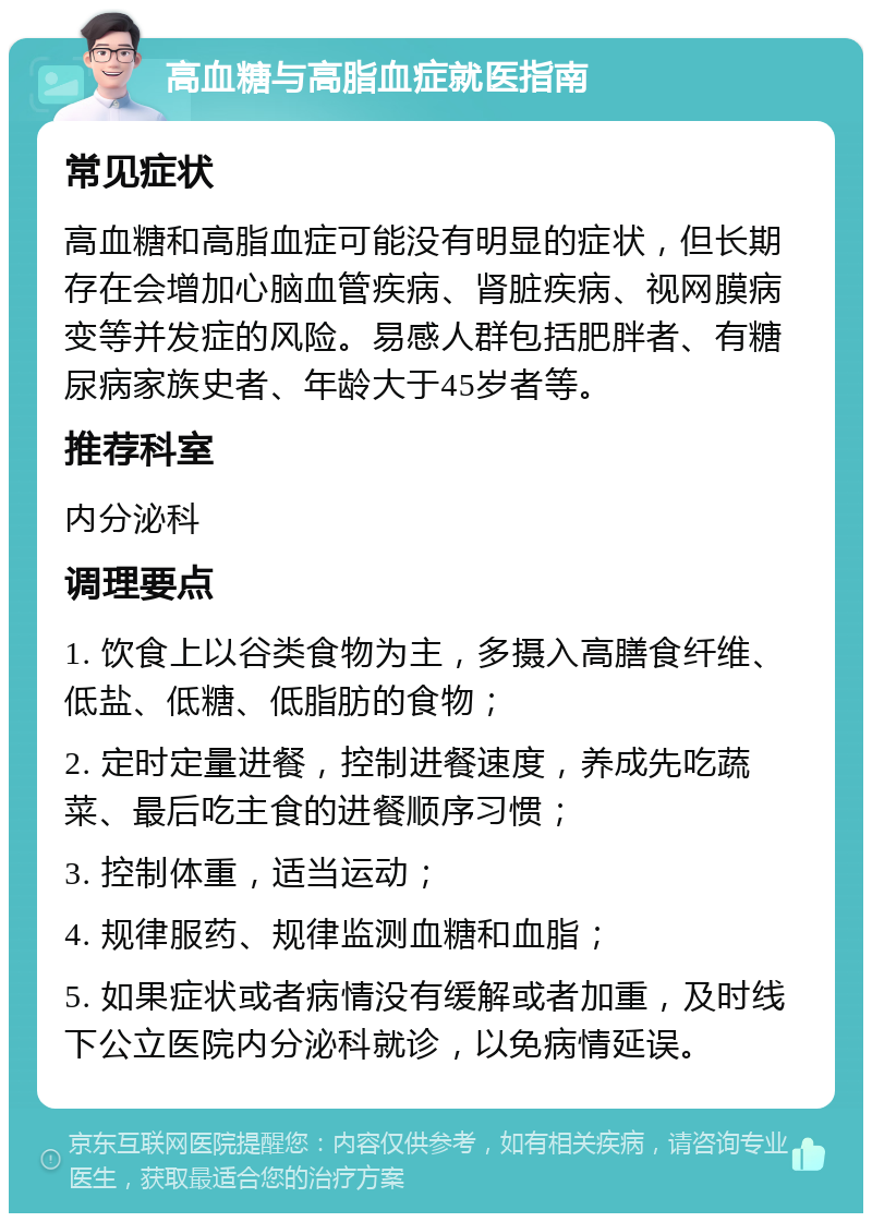 高血糖与高脂血症就医指南 常见症状 高血糖和高脂血症可能没有明显的症状，但长期存在会增加心脑血管疾病、肾脏疾病、视网膜病变等并发症的风险。易感人群包括肥胖者、有糖尿病家族史者、年龄大于45岁者等。 推荐科室 内分泌科 调理要点 1. 饮食上以谷类食物为主，多摄入高膳食纤维、低盐、低糖、低脂肪的食物； 2. 定时定量进餐，控制进餐速度，养成先吃蔬菜、最后吃主食的进餐顺序习惯； 3. 控制体重，适当运动； 4. 规律服药、规律监测血糖和血脂； 5. 如果症状或者病情没有缓解或者加重，及时线下公立医院内分泌科就诊，以免病情延误。