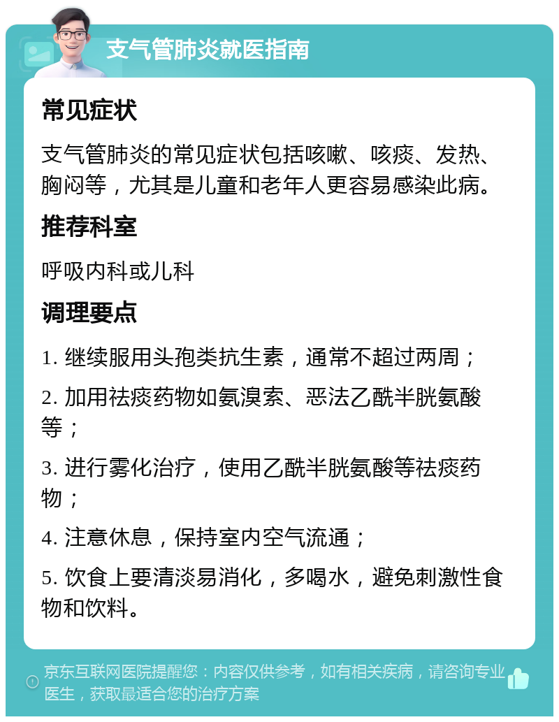 支气管肺炎就医指南 常见症状 支气管肺炎的常见症状包括咳嗽、咳痰、发热、胸闷等，尤其是儿童和老年人更容易感染此病。 推荐科室 呼吸内科或儿科 调理要点 1. 继续服用头孢类抗生素，通常不超过两周； 2. 加用祛痰药物如氨溴索、恶法乙酰半胱氨酸等； 3. 进行雾化治疗，使用乙酰半胱氨酸等祛痰药物； 4. 注意休息，保持室内空气流通； 5. 饮食上要清淡易消化，多喝水，避免刺激性食物和饮料。