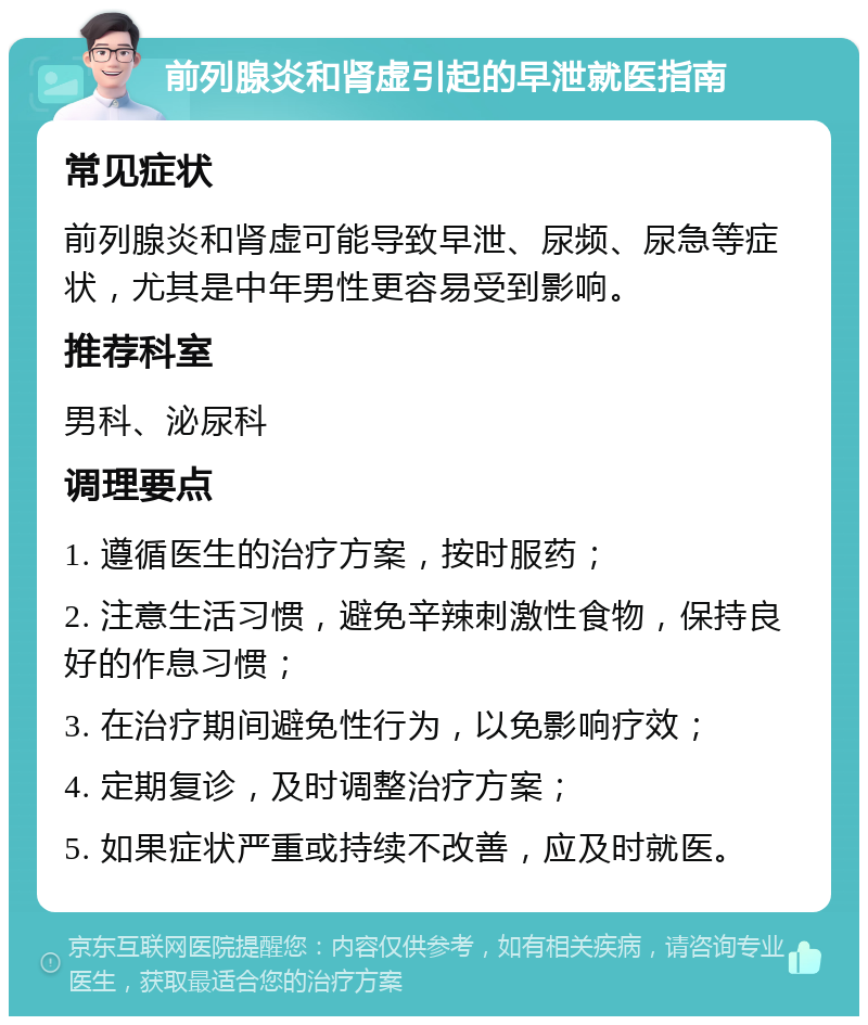 前列腺炎和肾虚引起的早泄就医指南 常见症状 前列腺炎和肾虚可能导致早泄、尿频、尿急等症状，尤其是中年男性更容易受到影响。 推荐科室 男科、泌尿科 调理要点 1. 遵循医生的治疗方案，按时服药； 2. 注意生活习惯，避免辛辣刺激性食物，保持良好的作息习惯； 3. 在治疗期间避免性行为，以免影响疗效； 4. 定期复诊，及时调整治疗方案； 5. 如果症状严重或持续不改善，应及时就医。