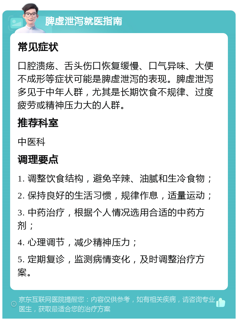 脾虚泄泻就医指南 常见症状 口腔溃疡、舌头伤口恢复缓慢、口气异味、大便不成形等症状可能是脾虚泄泻的表现。脾虚泄泻多见于中年人群，尤其是长期饮食不规律、过度疲劳或精神压力大的人群。 推荐科室 中医科 调理要点 1. 调整饮食结构，避免辛辣、油腻和生冷食物； 2. 保持良好的生活习惯，规律作息，适量运动； 3. 中药治疗，根据个人情况选用合适的中药方剂； 4. 心理调节，减少精神压力； 5. 定期复诊，监测病情变化，及时调整治疗方案。