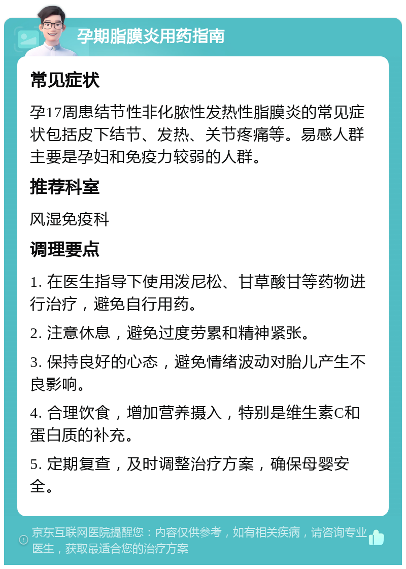 孕期脂膜炎用药指南 常见症状 孕17周患结节性非化脓性发热性脂膜炎的常见症状包括皮下结节、发热、关节疼痛等。易感人群主要是孕妇和免疫力较弱的人群。 推荐科室 风湿免疫科 调理要点 1. 在医生指导下使用泼尼松、甘草酸甘等药物进行治疗，避免自行用药。 2. 注意休息，避免过度劳累和精神紧张。 3. 保持良好的心态，避免情绪波动对胎儿产生不良影响。 4. 合理饮食，增加营养摄入，特别是维生素C和蛋白质的补充。 5. 定期复查，及时调整治疗方案，确保母婴安全。