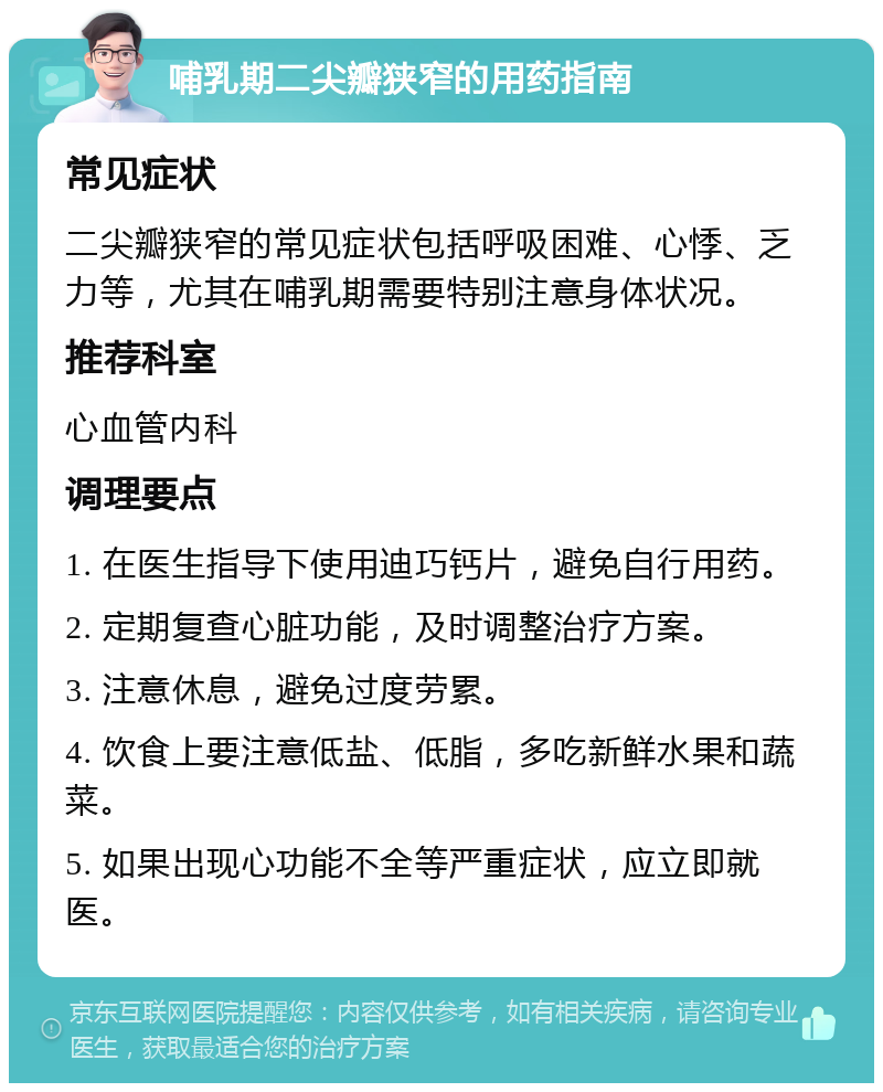 哺乳期二尖瓣狭窄的用药指南 常见症状 二尖瓣狭窄的常见症状包括呼吸困难、心悸、乏力等，尤其在哺乳期需要特别注意身体状况。 推荐科室 心血管内科 调理要点 1. 在医生指导下使用迪巧钙片，避免自行用药。 2. 定期复查心脏功能，及时调整治疗方案。 3. 注意休息，避免过度劳累。 4. 饮食上要注意低盐、低脂，多吃新鲜水果和蔬菜。 5. 如果出现心功能不全等严重症状，应立即就医。