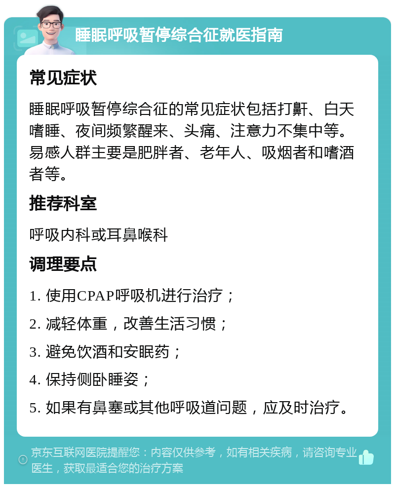 睡眠呼吸暂停综合征就医指南 常见症状 睡眠呼吸暂停综合征的常见症状包括打鼾、白天嗜睡、夜间频繁醒来、头痛、注意力不集中等。易感人群主要是肥胖者、老年人、吸烟者和嗜酒者等。 推荐科室 呼吸内科或耳鼻喉科 调理要点 1. 使用CPAP呼吸机进行治疗； 2. 减轻体重，改善生活习惯； 3. 避免饮酒和安眠药； 4. 保持侧卧睡姿； 5. 如果有鼻塞或其他呼吸道问题，应及时治疗。