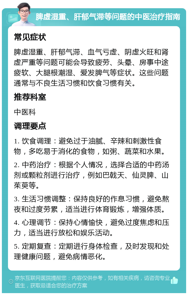 脾虚湿重、肝郁气滞等问题的中医治疗指南 常见症状 脾虚湿重、肝郁气滞、血气亏虚、阴虚火旺和肾虚严重等问题可能会导致疲劳、头晕、房事中途疲软、大腿根潮湿、爱发脾气等症状。这些问题通常与不良生活习惯和饮食习惯有关。 推荐科室 中医科 调理要点 1. 饮食调理：避免过于油腻、辛辣和刺激性食物，多吃易于消化的食物，如粥、蔬菜和水果。 2. 中药治疗：根据个人情况，选择合适的中药汤剂或颗粒剂进行治疗，例如巴戟天、仙灵脾、山茱萸等。 3. 生活习惯调整：保持良好的作息习惯，避免熬夜和过度劳累，适当进行体育锻炼，增强体质。 4. 心理调节：保持心情愉快，避免过度焦虑和压力，适当进行放松和娱乐活动。 5. 定期复查：定期进行身体检查，及时发现和处理健康问题，避免病情恶化。