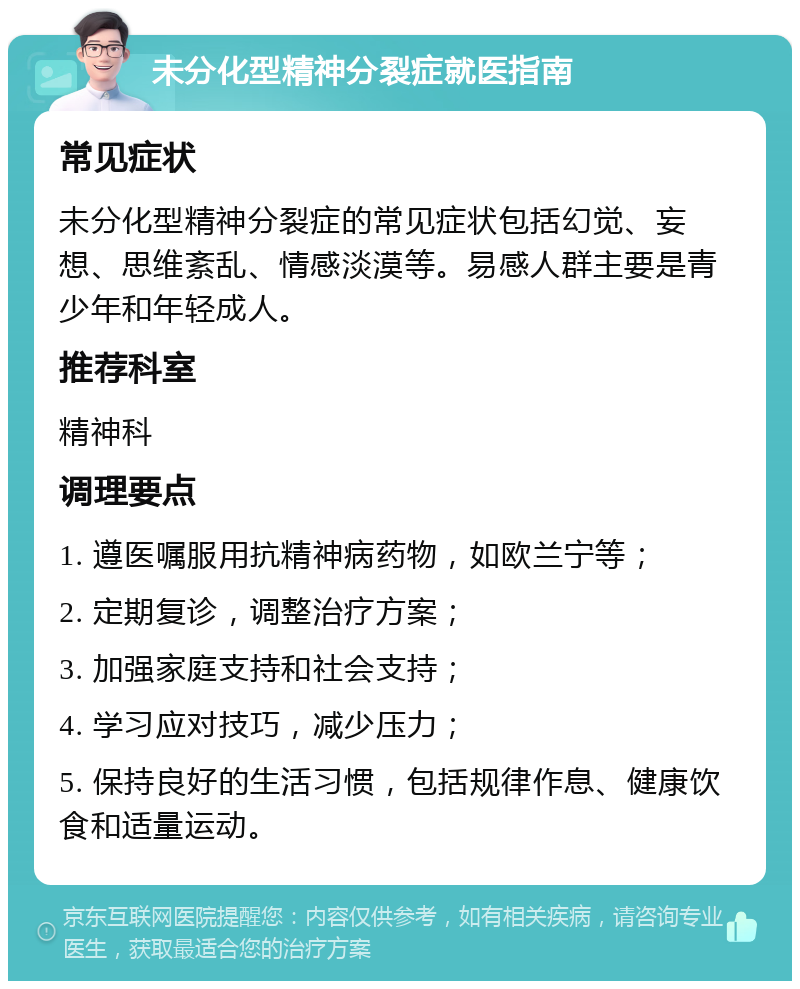 未分化型精神分裂症就医指南 常见症状 未分化型精神分裂症的常见症状包括幻觉、妄想、思维紊乱、情感淡漠等。易感人群主要是青少年和年轻成人。 推荐科室 精神科 调理要点 1. 遵医嘱服用抗精神病药物，如欧兰宁等； 2. 定期复诊，调整治疗方案； 3. 加强家庭支持和社会支持； 4. 学习应对技巧，减少压力； 5. 保持良好的生活习惯，包括规律作息、健康饮食和适量运动。