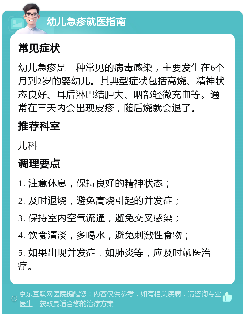 幼儿急疹就医指南 常见症状 幼儿急疹是一种常见的病毒感染，主要发生在6个月到2岁的婴幼儿。其典型症状包括高烧、精神状态良好、耳后淋巴结肿大、咽部轻微充血等。通常在三天内会出现皮疹，随后烧就会退了。 推荐科室 儿科 调理要点 1. 注意休息，保持良好的精神状态； 2. 及时退烧，避免高烧引起的并发症； 3. 保持室内空气流通，避免交叉感染； 4. 饮食清淡，多喝水，避免刺激性食物； 5. 如果出现并发症，如肺炎等，应及时就医治疗。