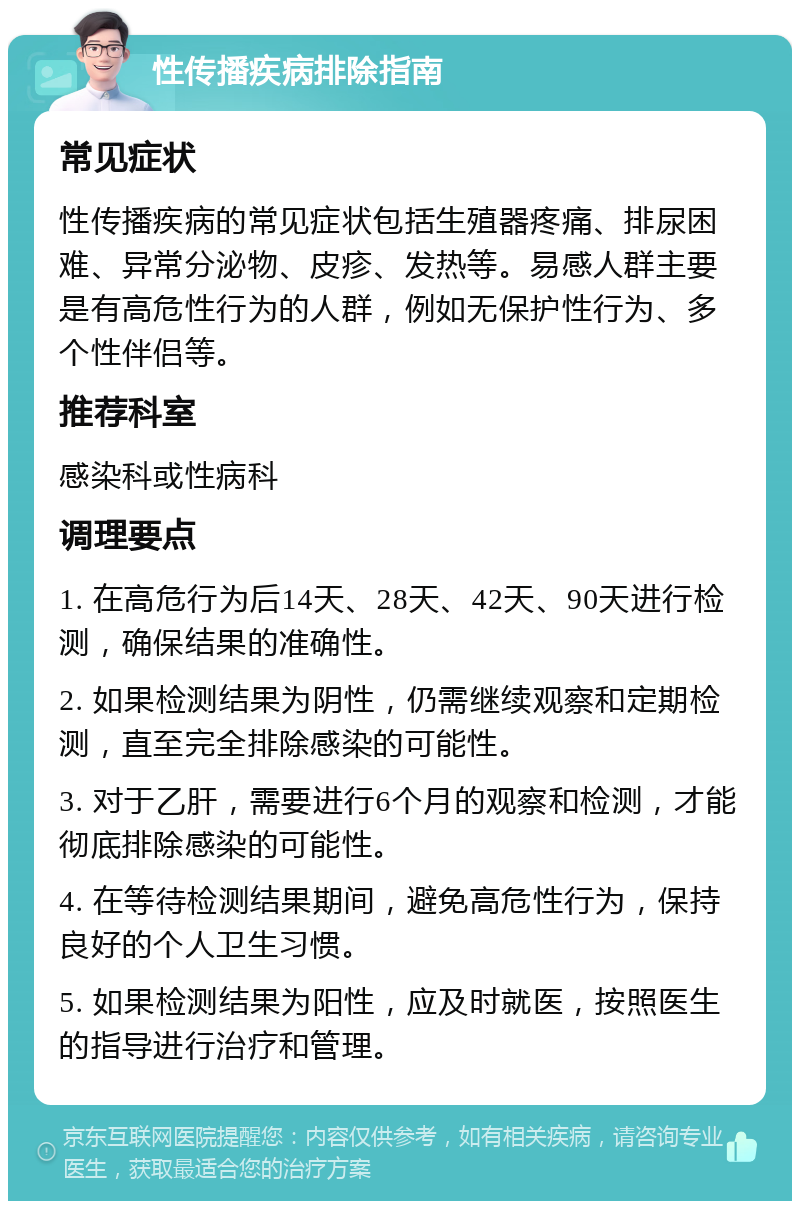 性传播疾病排除指南 常见症状 性传播疾病的常见症状包括生殖器疼痛、排尿困难、异常分泌物、皮疹、发热等。易感人群主要是有高危性行为的人群，例如无保护性行为、多个性伴侣等。 推荐科室 感染科或性病科 调理要点 1. 在高危行为后14天、28天、42天、90天进行检测，确保结果的准确性。 2. 如果检测结果为阴性，仍需继续观察和定期检测，直至完全排除感染的可能性。 3. 对于乙肝，需要进行6个月的观察和检测，才能彻底排除感染的可能性。 4. 在等待检测结果期间，避免高危性行为，保持良好的个人卫生习惯。 5. 如果检测结果为阳性，应及时就医，按照医生的指导进行治疗和管理。