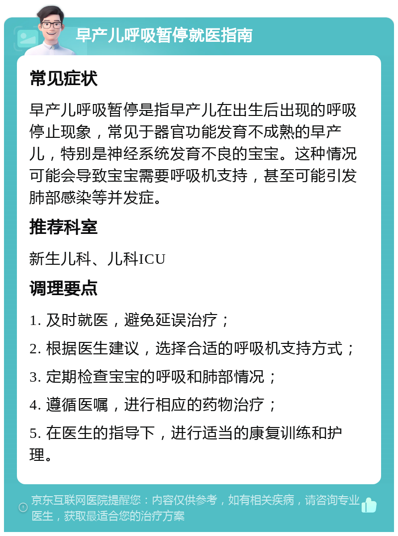 早产儿呼吸暂停就医指南 常见症状 早产儿呼吸暂停是指早产儿在出生后出现的呼吸停止现象，常见于器官功能发育不成熟的早产儿，特别是神经系统发育不良的宝宝。这种情况可能会导致宝宝需要呼吸机支持，甚至可能引发肺部感染等并发症。 推荐科室 新生儿科、儿科ICU 调理要点 1. 及时就医，避免延误治疗； 2. 根据医生建议，选择合适的呼吸机支持方式； 3. 定期检查宝宝的呼吸和肺部情况； 4. 遵循医嘱，进行相应的药物治疗； 5. 在医生的指导下，进行适当的康复训练和护理。