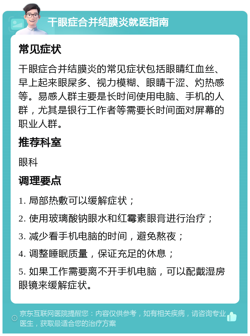 干眼症合并结膜炎就医指南 常见症状 干眼症合并结膜炎的常见症状包括眼睛红血丝、早上起来眼屎多、视力模糊、眼睛干涩、灼热感等。易感人群主要是长时间使用电脑、手机的人群，尤其是银行工作者等需要长时间面对屏幕的职业人群。 推荐科室 眼科 调理要点 1. 局部热敷可以缓解症状； 2. 使用玻璃酸钠眼水和红霉素眼膏进行治疗； 3. 减少看手机电脑的时间，避免熬夜； 4. 调整睡眠质量，保证充足的休息； 5. 如果工作需要离不开手机电脑，可以配戴湿房眼镜来缓解症状。