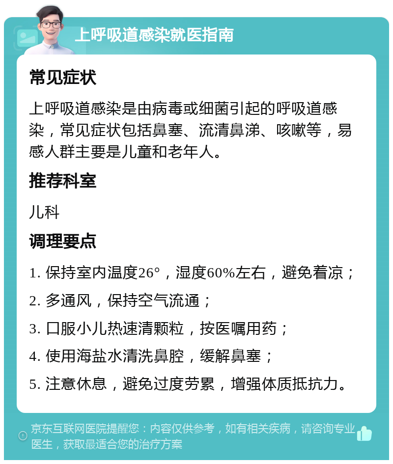 上呼吸道感染就医指南 常见症状 上呼吸道感染是由病毒或细菌引起的呼吸道感染，常见症状包括鼻塞、流清鼻涕、咳嗽等，易感人群主要是儿童和老年人。 推荐科室 儿科 调理要点 1. 保持室内温度26°，湿度60%左右，避免着凉； 2. 多通风，保持空气流通； 3. 口服小儿热速清颗粒，按医嘱用药； 4. 使用海盐水清洗鼻腔，缓解鼻塞； 5. 注意休息，避免过度劳累，增强体质抵抗力。