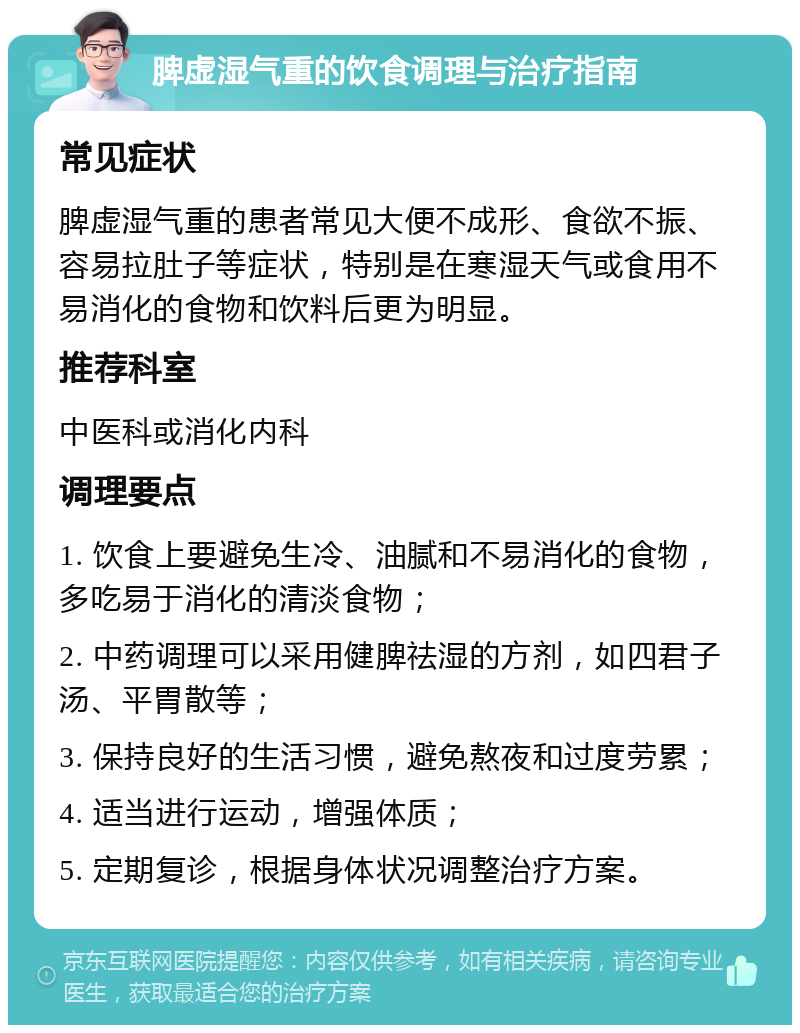 脾虚湿气重的饮食调理与治疗指南 常见症状 脾虚湿气重的患者常见大便不成形、食欲不振、容易拉肚子等症状，特别是在寒湿天气或食用不易消化的食物和饮料后更为明显。 推荐科室 中医科或消化内科 调理要点 1. 饮食上要避免生冷、油腻和不易消化的食物，多吃易于消化的清淡食物； 2. 中药调理可以采用健脾祛湿的方剂，如四君子汤、平胃散等； 3. 保持良好的生活习惯，避免熬夜和过度劳累； 4. 适当进行运动，增强体质； 5. 定期复诊，根据身体状况调整治疗方案。