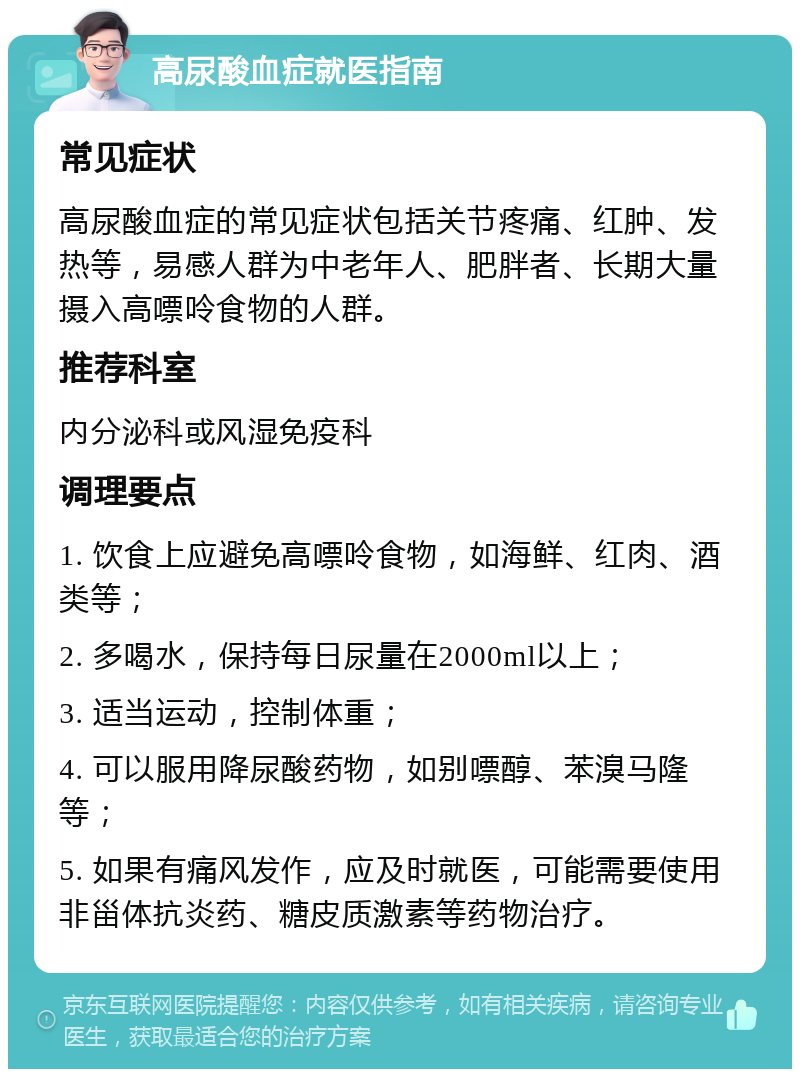 高尿酸血症就医指南 常见症状 高尿酸血症的常见症状包括关节疼痛、红肿、发热等，易感人群为中老年人、肥胖者、长期大量摄入高嘌呤食物的人群。 推荐科室 内分泌科或风湿免疫科 调理要点 1. 饮食上应避免高嘌呤食物，如海鲜、红肉、酒类等； 2. 多喝水，保持每日尿量在2000ml以上； 3. 适当运动，控制体重； 4. 可以服用降尿酸药物，如别嘌醇、苯溴马隆等； 5. 如果有痛风发作，应及时就医，可能需要使用非甾体抗炎药、糖皮质激素等药物治疗。