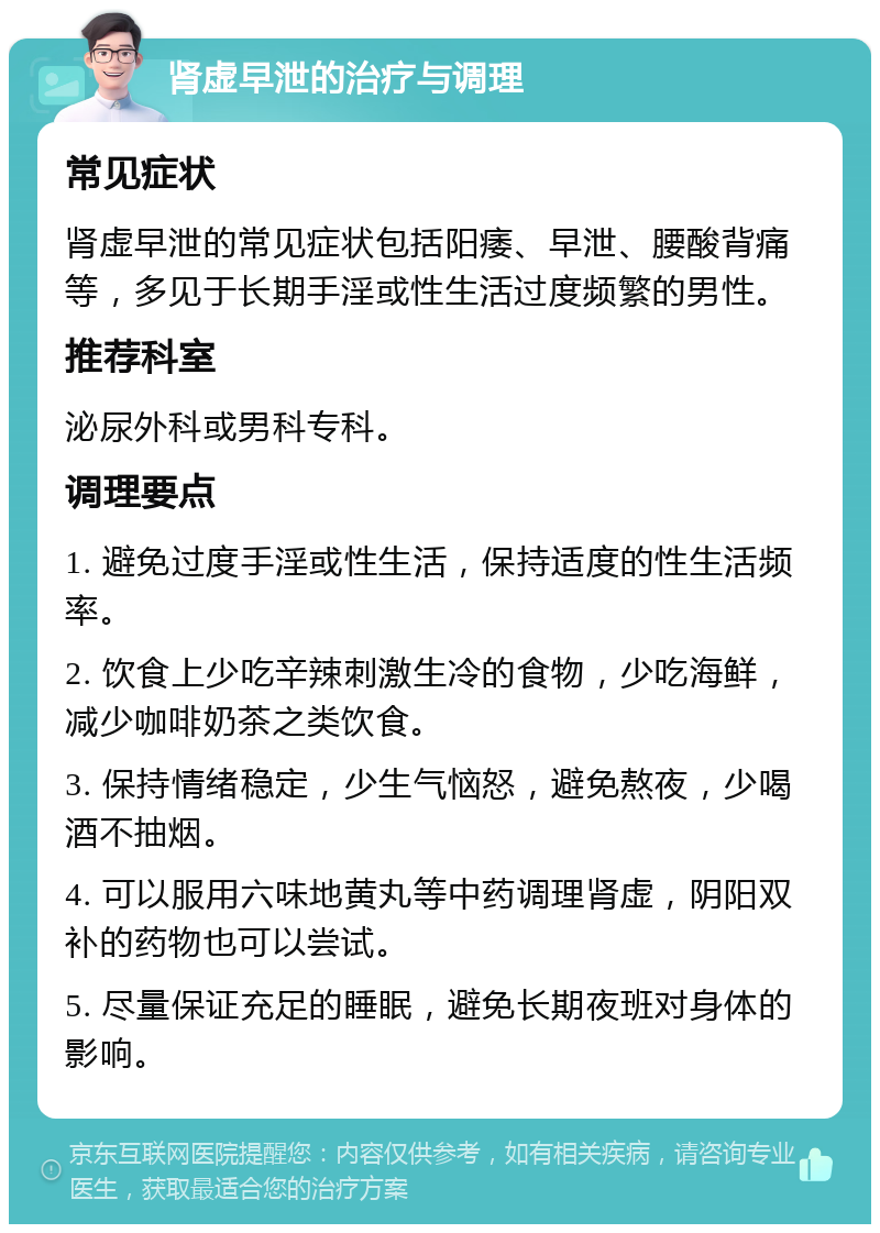 肾虚早泄的治疗与调理 常见症状 肾虚早泄的常见症状包括阳痿、早泄、腰酸背痛等，多见于长期手淫或性生活过度频繁的男性。 推荐科室 泌尿外科或男科专科。 调理要点 1. 避免过度手淫或性生活，保持适度的性生活频率。 2. 饮食上少吃辛辣刺激生冷的食物，少吃海鲜，减少咖啡奶茶之类饮食。 3. 保持情绪稳定，少生气恼怒，避免熬夜，少喝酒不抽烟。 4. 可以服用六味地黄丸等中药调理肾虚，阴阳双补的药物也可以尝试。 5. 尽量保证充足的睡眠，避免长期夜班对身体的影响。