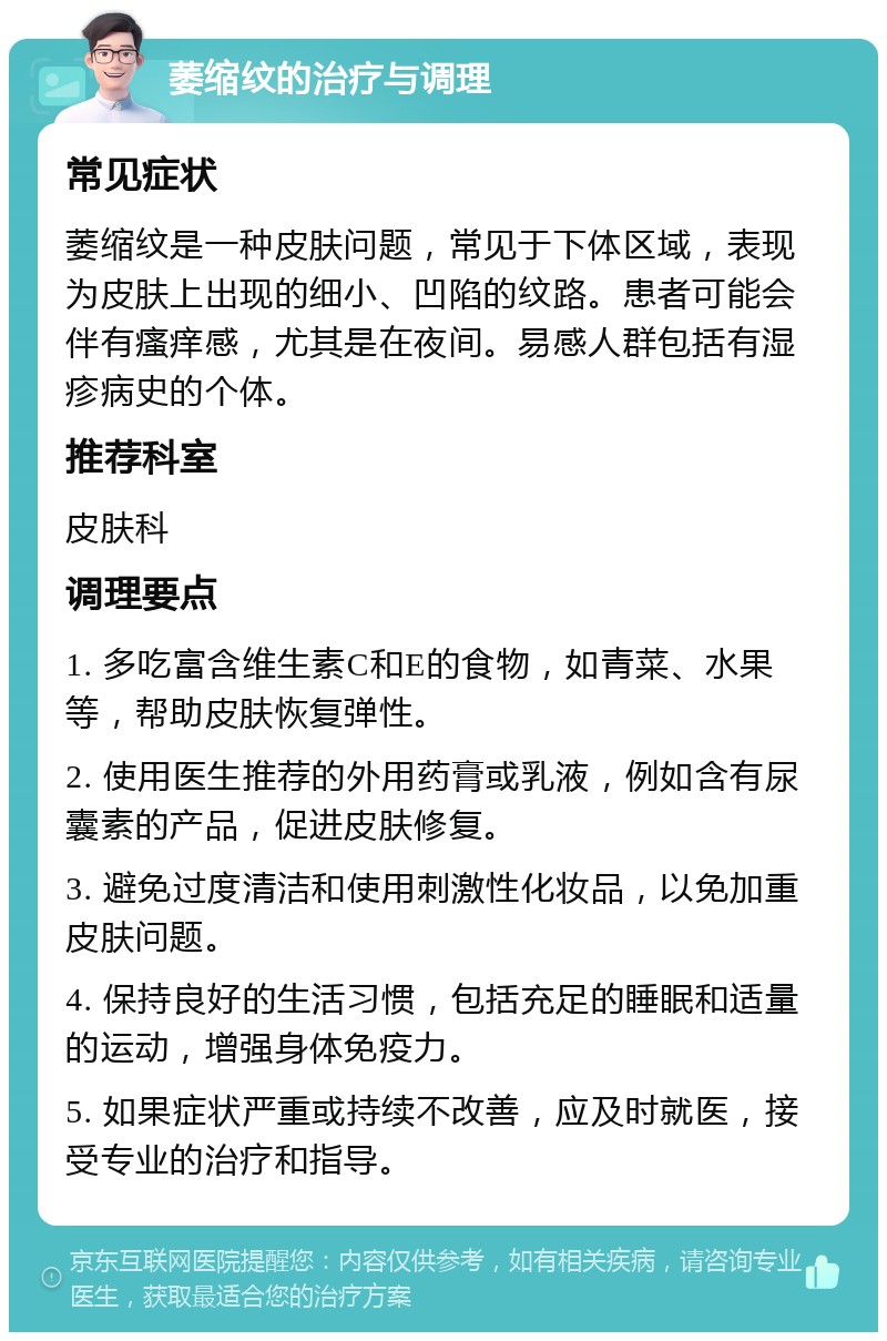 萎缩纹的治疗与调理 常见症状 萎缩纹是一种皮肤问题，常见于下体区域，表现为皮肤上出现的细小、凹陷的纹路。患者可能会伴有瘙痒感，尤其是在夜间。易感人群包括有湿疹病史的个体。 推荐科室 皮肤科 调理要点 1. 多吃富含维生素C和E的食物，如青菜、水果等，帮助皮肤恢复弹性。 2. 使用医生推荐的外用药膏或乳液，例如含有尿囊素的产品，促进皮肤修复。 3. 避免过度清洁和使用刺激性化妆品，以免加重皮肤问题。 4. 保持良好的生活习惯，包括充足的睡眠和适量的运动，增强身体免疫力。 5. 如果症状严重或持续不改善，应及时就医，接受专业的治疗和指导。