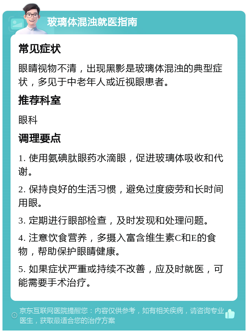 玻璃体混浊就医指南 常见症状 眼睛视物不清，出现黑影是玻璃体混浊的典型症状，多见于中老年人或近视眼患者。 推荐科室 眼科 调理要点 1. 使用氨碘肽眼药水滴眼，促进玻璃体吸收和代谢。 2. 保持良好的生活习惯，避免过度疲劳和长时间用眼。 3. 定期进行眼部检查，及时发现和处理问题。 4. 注意饮食营养，多摄入富含维生素C和E的食物，帮助保护眼睛健康。 5. 如果症状严重或持续不改善，应及时就医，可能需要手术治疗。