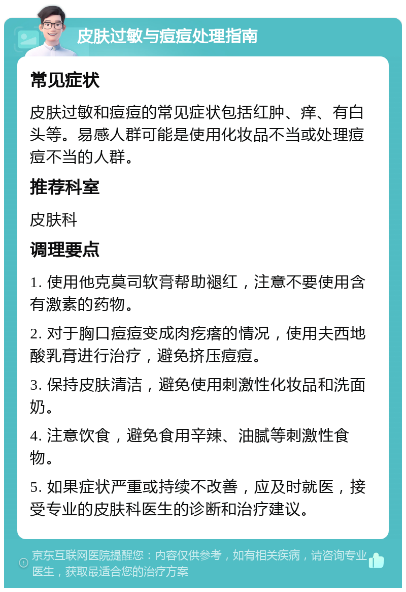 皮肤过敏与痘痘处理指南 常见症状 皮肤过敏和痘痘的常见症状包括红肿、痒、有白头等。易感人群可能是使用化妆品不当或处理痘痘不当的人群。 推荐科室 皮肤科 调理要点 1. 使用他克莫司软膏帮助褪红，注意不要使用含有激素的药物。 2. 对于胸口痘痘变成肉疙瘩的情况，使用夫西地酸乳膏进行治疗，避免挤压痘痘。 3. 保持皮肤清洁，避免使用刺激性化妆品和洗面奶。 4. 注意饮食，避免食用辛辣、油腻等刺激性食物。 5. 如果症状严重或持续不改善，应及时就医，接受专业的皮肤科医生的诊断和治疗建议。