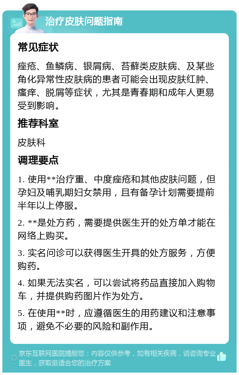 治疗皮肤问题指南 常见症状 痤疮、鱼鳞病、银屑病、苔藓类皮肤病、及某些角化异常性皮肤病的患者可能会出现皮肤红肿、瘙痒、脱屑等症状，尤其是青春期和成年人更易受到影响。 推荐科室 皮肤科 调理要点 1. 使用**治疗重、中度痤疮和其他皮肤问题，但孕妇及哺乳期妇女禁用，且有备孕计划需要提前半年以上停服。 2. **是处方药，需要提供医生开的处方单才能在网络上购买。 3. 实名问诊可以获得医生开具的处方服务，方便购药。 4. 如果无法实名，可以尝试将药品直接加入购物车，并提供购药图片作为处方。 5. 在使用**时，应遵循医生的用药建议和注意事项，避免不必要的风险和副作用。