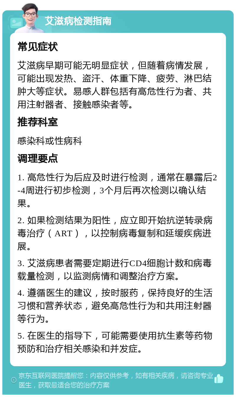 艾滋病检测指南 常见症状 艾滋病早期可能无明显症状，但随着病情发展，可能出现发热、盗汗、体重下降、疲劳、淋巴结肿大等症状。易感人群包括有高危性行为者、共用注射器者、接触感染者等。 推荐科室 感染科或性病科 调理要点 1. 高危性行为后应及时进行检测，通常在暴露后2-4周进行初步检测，3个月后再次检测以确认结果。 2. 如果检测结果为阳性，应立即开始抗逆转录病毒治疗（ART），以控制病毒复制和延缓疾病进展。 3. 艾滋病患者需要定期进行CD4细胞计数和病毒载量检测，以监测病情和调整治疗方案。 4. 遵循医生的建议，按时服药，保持良好的生活习惯和营养状态，避免高危性行为和共用注射器等行为。 5. 在医生的指导下，可能需要使用抗生素等药物预防和治疗相关感染和并发症。