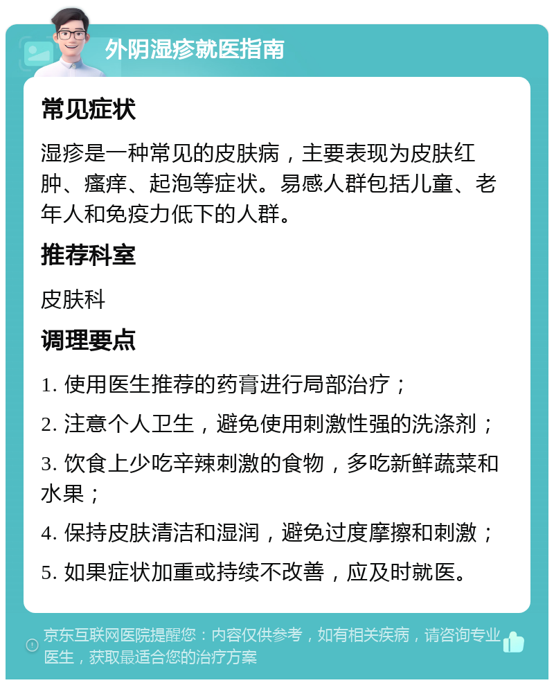 外阴湿疹就医指南 常见症状 湿疹是一种常见的皮肤病，主要表现为皮肤红肿、瘙痒、起泡等症状。易感人群包括儿童、老年人和免疫力低下的人群。 推荐科室 皮肤科 调理要点 1. 使用医生推荐的药膏进行局部治疗； 2. 注意个人卫生，避免使用刺激性强的洗涤剂； 3. 饮食上少吃辛辣刺激的食物，多吃新鲜蔬菜和水果； 4. 保持皮肤清洁和湿润，避免过度摩擦和刺激； 5. 如果症状加重或持续不改善，应及时就医。