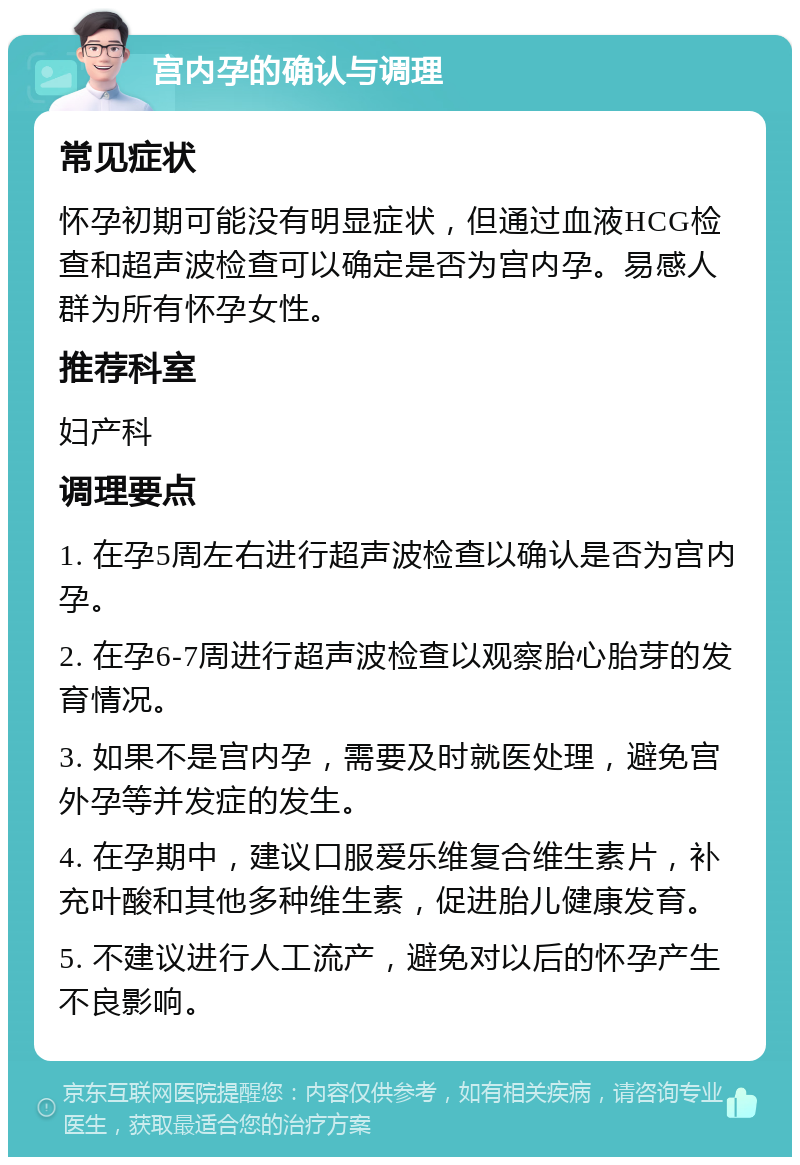 宫内孕的确认与调理 常见症状 怀孕初期可能没有明显症状，但通过血液HCG检查和超声波检查可以确定是否为宫内孕。易感人群为所有怀孕女性。 推荐科室 妇产科 调理要点 1. 在孕5周左右进行超声波检查以确认是否为宫内孕。 2. 在孕6-7周进行超声波检查以观察胎心胎芽的发育情况。 3. 如果不是宫内孕，需要及时就医处理，避免宫外孕等并发症的发生。 4. 在孕期中，建议口服爱乐维复合维生素片，补充叶酸和其他多种维生素，促进胎儿健康发育。 5. 不建议进行人工流产，避免对以后的怀孕产生不良影响。