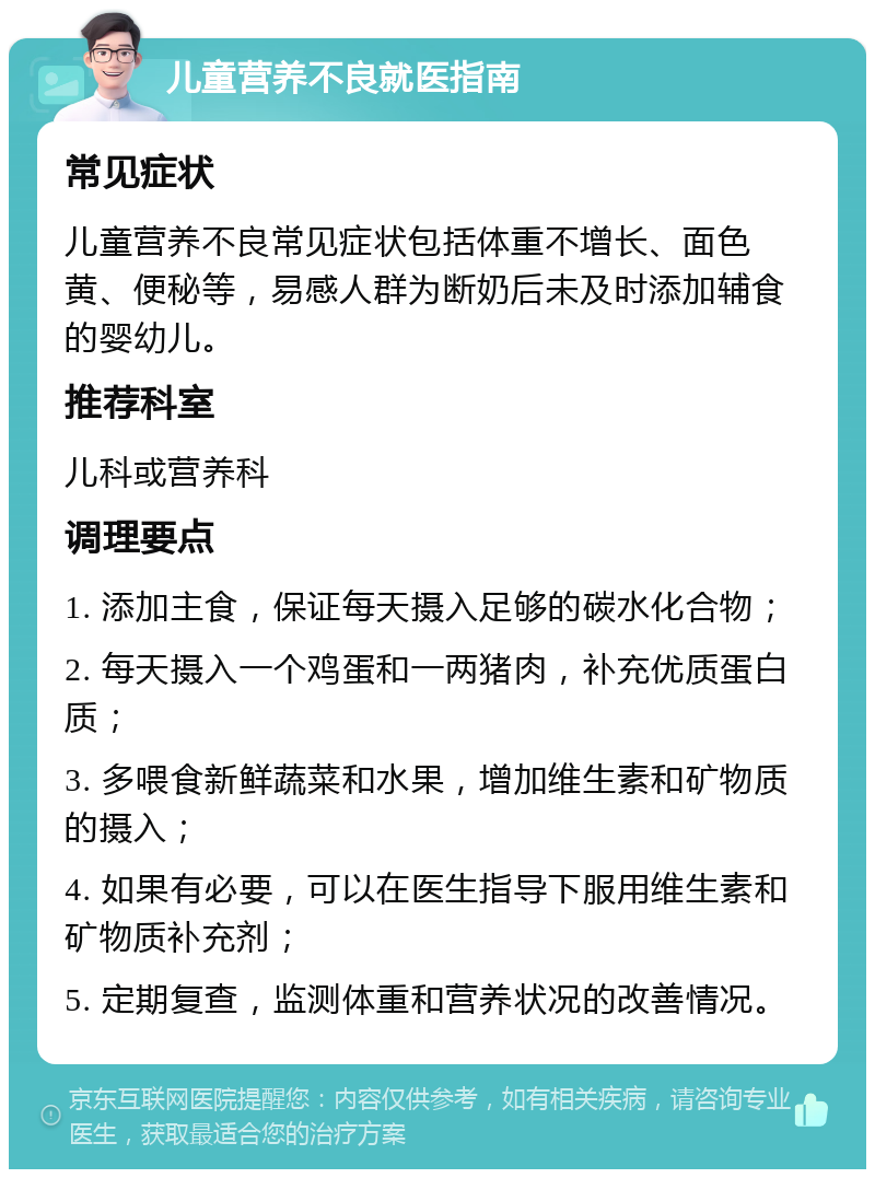 儿童营养不良就医指南 常见症状 儿童营养不良常见症状包括体重不增长、面色黄、便秘等，易感人群为断奶后未及时添加辅食的婴幼儿。 推荐科室 儿科或营养科 调理要点 1. 添加主食，保证每天摄入足够的碳水化合物； 2. 每天摄入一个鸡蛋和一两猪肉，补充优质蛋白质； 3. 多喂食新鲜蔬菜和水果，增加维生素和矿物质的摄入； 4. 如果有必要，可以在医生指导下服用维生素和矿物质补充剂； 5. 定期复查，监测体重和营养状况的改善情况。