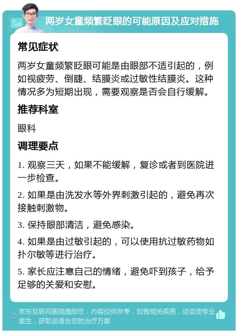 两岁女童频繁眨眼的可能原因及应对措施 常见症状 两岁女童频繁眨眼可能是由眼部不适引起的，例如视疲劳、倒睫、结膜炎或过敏性结膜炎。这种情况多为短期出现，需要观察是否会自行缓解。 推荐科室 眼科 调理要点 1. 观察三天，如果不能缓解，复诊或者到医院进一步检查。 2. 如果是由洗发水等外界刺激引起的，避免再次接触刺激物。 3. 保持眼部清洁，避免感染。 4. 如果是由过敏引起的，可以使用抗过敏药物如扑尔敏等进行治疗。 5. 家长应注意自己的情绪，避免吓到孩子，给予足够的关爱和安慰。