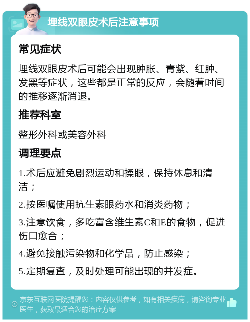 埋线双眼皮术后注意事项 常见症状 埋线双眼皮术后可能会出现肿胀、青紫、红肿、发黑等症状，这些都是正常的反应，会随着时间的推移逐渐消退。 推荐科室 整形外科或美容外科 调理要点 1.术后应避免剧烈运动和揉眼，保持休息和清洁； 2.按医嘱使用抗生素眼药水和消炎药物； 3.注意饮食，多吃富含维生素C和E的食物，促进伤口愈合； 4.避免接触污染物和化学品，防止感染； 5.定期复查，及时处理可能出现的并发症。