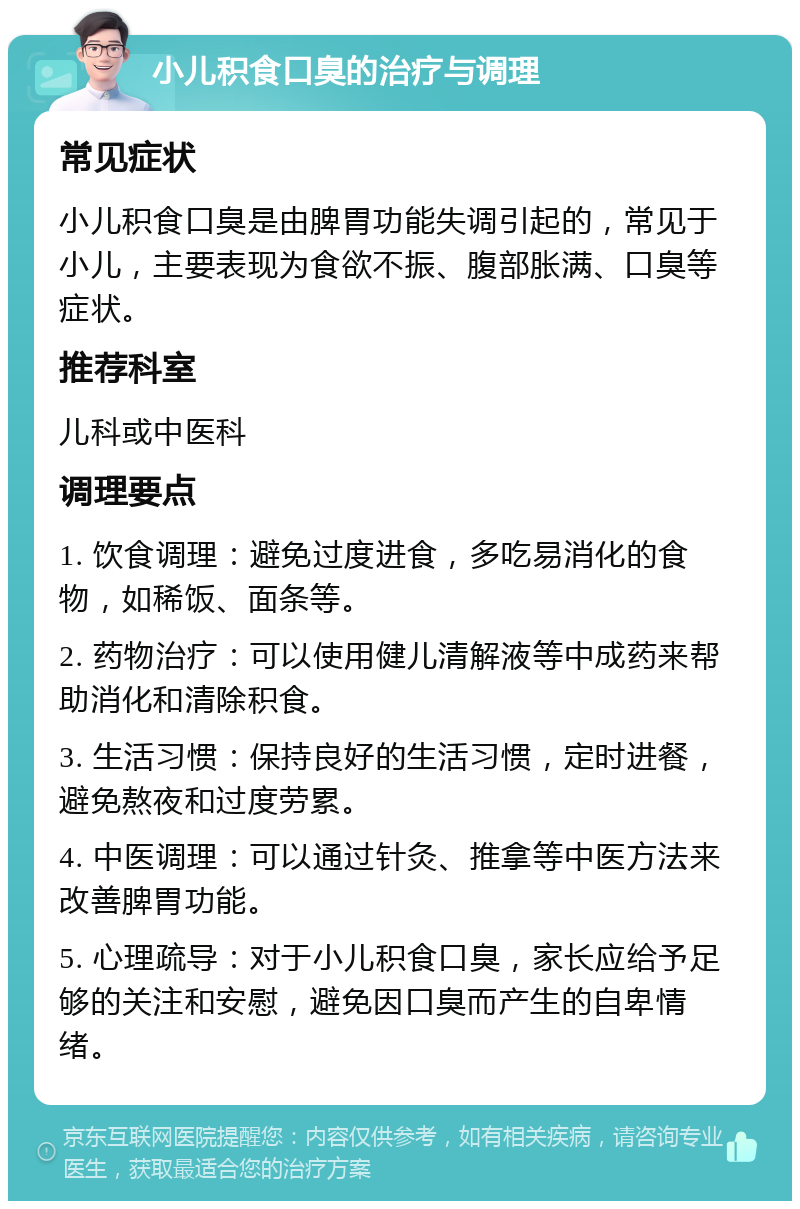 小儿积食口臭的治疗与调理 常见症状 小儿积食口臭是由脾胃功能失调引起的，常见于小儿，主要表现为食欲不振、腹部胀满、口臭等症状。 推荐科室 儿科或中医科 调理要点 1. 饮食调理：避免过度进食，多吃易消化的食物，如稀饭、面条等。 2. 药物治疗：可以使用健儿清解液等中成药来帮助消化和清除积食。 3. 生活习惯：保持良好的生活习惯，定时进餐，避免熬夜和过度劳累。 4. 中医调理：可以通过针灸、推拿等中医方法来改善脾胃功能。 5. 心理疏导：对于小儿积食口臭，家长应给予足够的关注和安慰，避免因口臭而产生的自卑情绪。