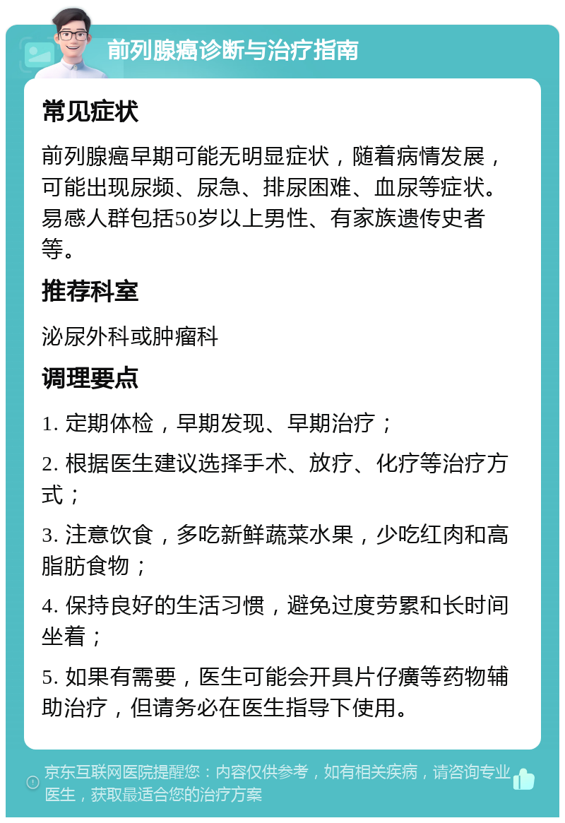 前列腺癌诊断与治疗指南 常见症状 前列腺癌早期可能无明显症状，随着病情发展，可能出现尿频、尿急、排尿困难、血尿等症状。易感人群包括50岁以上男性、有家族遗传史者等。 推荐科室 泌尿外科或肿瘤科 调理要点 1. 定期体检，早期发现、早期治疗； 2. 根据医生建议选择手术、放疗、化疗等治疗方式； 3. 注意饮食，多吃新鲜蔬菜水果，少吃红肉和高脂肪食物； 4. 保持良好的生活习惯，避免过度劳累和长时间坐着； 5. 如果有需要，医生可能会开具片仔癀等药物辅助治疗，但请务必在医生指导下使用。