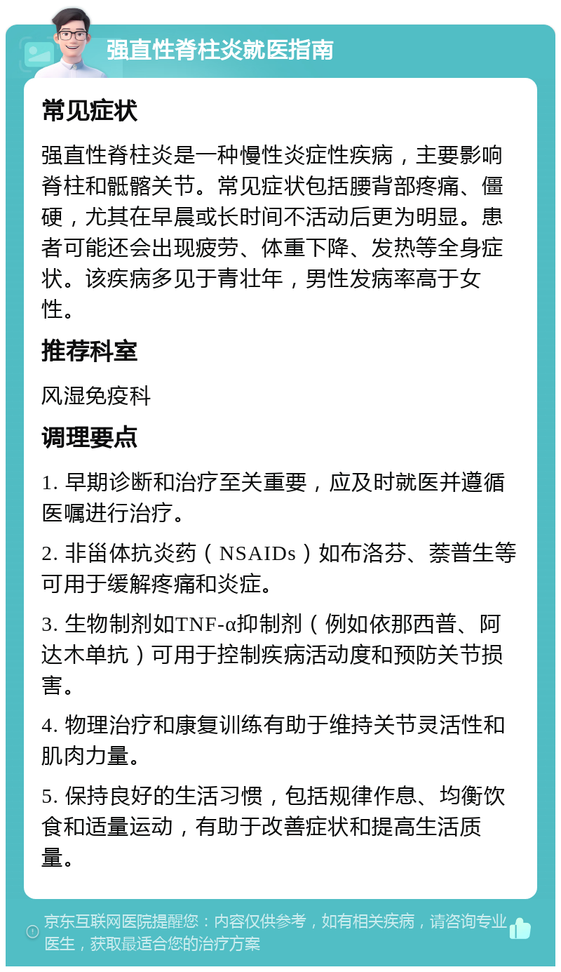 强直性脊柱炎就医指南 常见症状 强直性脊柱炎是一种慢性炎症性疾病，主要影响脊柱和骶髂关节。常见症状包括腰背部疼痛、僵硬，尤其在早晨或长时间不活动后更为明显。患者可能还会出现疲劳、体重下降、发热等全身症状。该疾病多见于青壮年，男性发病率高于女性。 推荐科室 风湿免疫科 调理要点 1. 早期诊断和治疗至关重要，应及时就医并遵循医嘱进行治疗。 2. 非甾体抗炎药（NSAIDs）如布洛芬、萘普生等可用于缓解疼痛和炎症。 3. 生物制剂如TNF-α抑制剂（例如依那西普、阿达木单抗）可用于控制疾病活动度和预防关节损害。 4. 物理治疗和康复训练有助于维持关节灵活性和肌肉力量。 5. 保持良好的生活习惯，包括规律作息、均衡饮食和适量运动，有助于改善症状和提高生活质量。