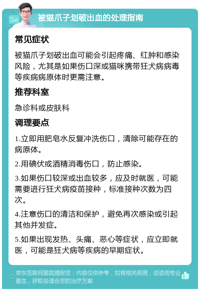 被猫爪子划破出血的处理指南 常见症状 被猫爪子划破出血可能会引起疼痛、红肿和感染风险，尤其是如果伤口深或猫咪携带狂犬病病毒等疾病病原体时更需注意。 推荐科室 急诊科或皮肤科 调理要点 1.立即用肥皂水反复冲洗伤口，清除可能存在的病原体。 2.用碘伏或酒精消毒伤口，防止感染。 3.如果伤口较深或出血较多，应及时就医，可能需要进行狂犬病疫苗接种，标准接种次数为四次。 4.注意伤口的清洁和保护，避免再次感染或引起其他并发症。 5.如果出现发热、头痛、恶心等症状，应立即就医，可能是狂犬病等疾病的早期症状。