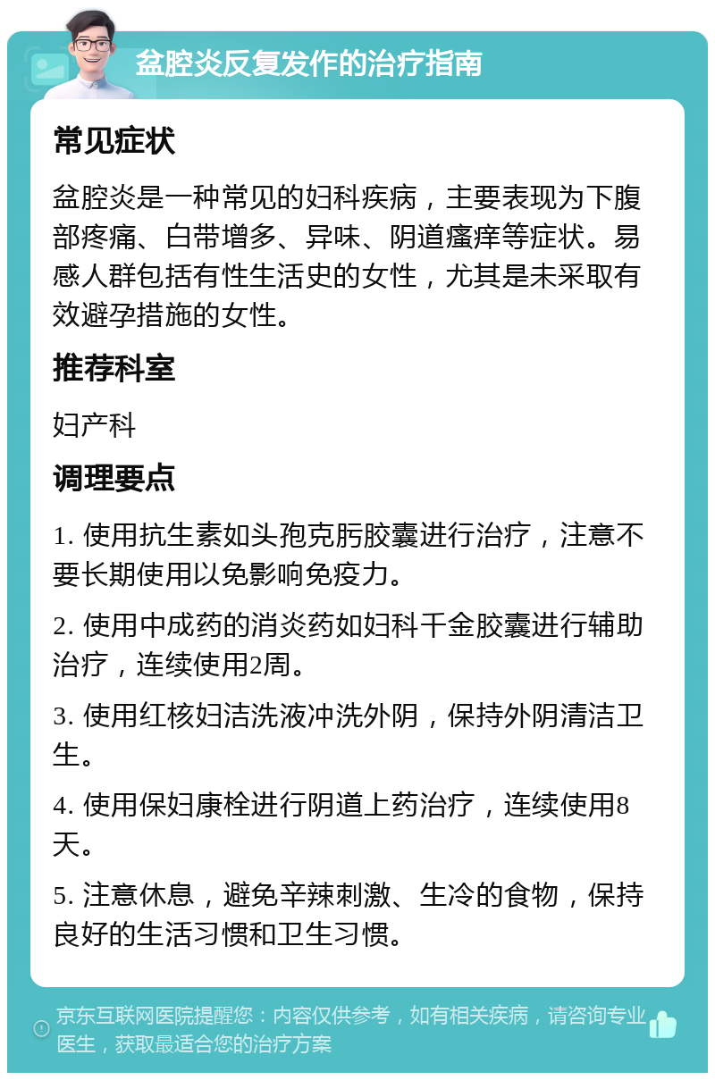 盆腔炎反复发作的治疗指南 常见症状 盆腔炎是一种常见的妇科疾病，主要表现为下腹部疼痛、白带增多、异味、阴道瘙痒等症状。易感人群包括有性生活史的女性，尤其是未采取有效避孕措施的女性。 推荐科室 妇产科 调理要点 1. 使用抗生素如头孢克肟胶囊进行治疗，注意不要长期使用以免影响免疫力。 2. 使用中成药的消炎药如妇科千金胶囊进行辅助治疗，连续使用2周。 3. 使用红核妇洁洗液冲洗外阴，保持外阴清洁卫生。 4. 使用保妇康栓进行阴道上药治疗，连续使用8天。 5. 注意休息，避免辛辣刺激、生冷的食物，保持良好的生活习惯和卫生习惯。