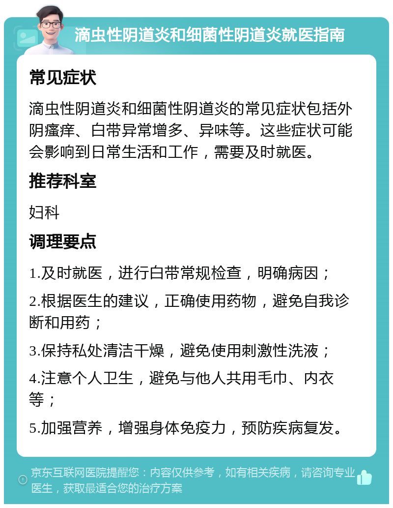 滴虫性阴道炎和细菌性阴道炎就医指南 常见症状 滴虫性阴道炎和细菌性阴道炎的常见症状包括外阴瘙痒、白带异常增多、异味等。这些症状可能会影响到日常生活和工作，需要及时就医。 推荐科室 妇科 调理要点 1.及时就医，进行白带常规检查，明确病因； 2.根据医生的建议，正确使用药物，避免自我诊断和用药； 3.保持私处清洁干燥，避免使用刺激性洗液； 4.注意个人卫生，避免与他人共用毛巾、内衣等； 5.加强营养，增强身体免疫力，预防疾病复发。