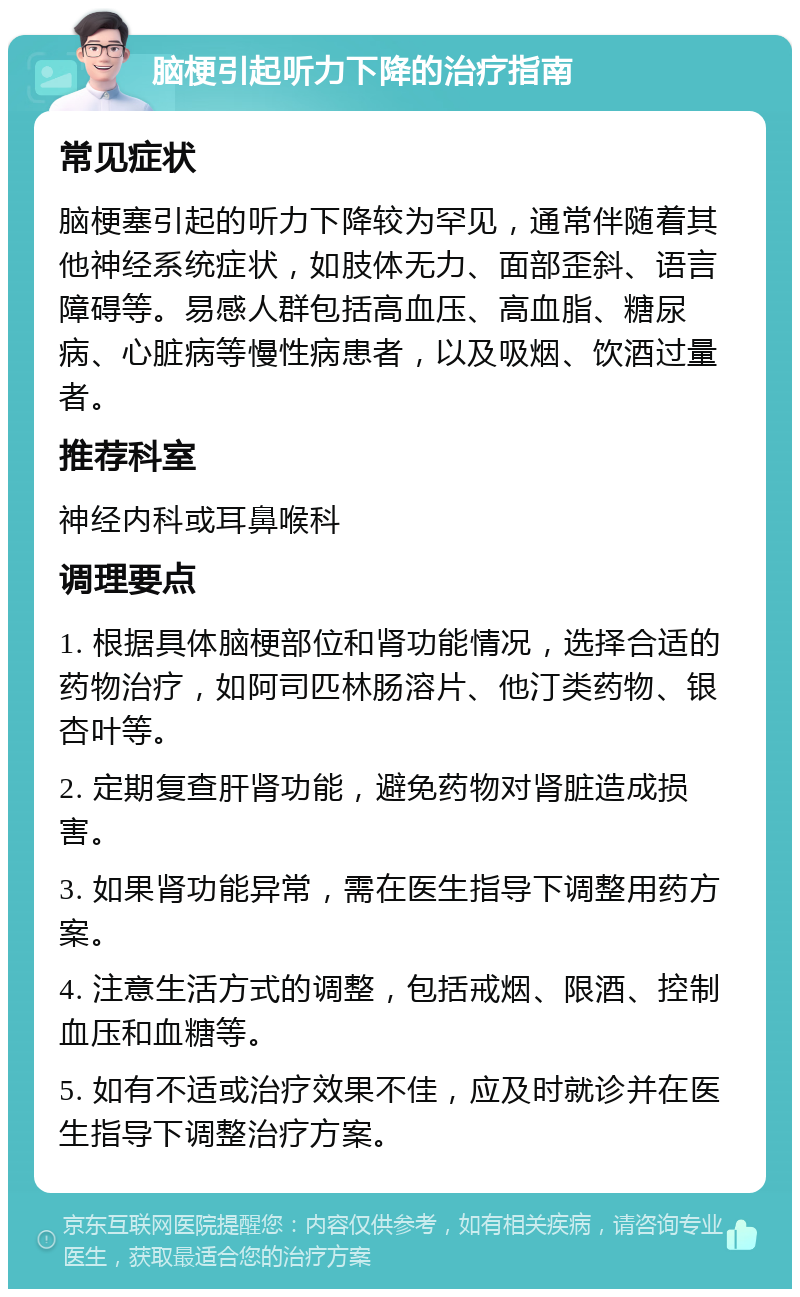 脑梗引起听力下降的治疗指南 常见症状 脑梗塞引起的听力下降较为罕见，通常伴随着其他神经系统症状，如肢体无力、面部歪斜、语言障碍等。易感人群包括高血压、高血脂、糖尿病、心脏病等慢性病患者，以及吸烟、饮酒过量者。 推荐科室 神经内科或耳鼻喉科 调理要点 1. 根据具体脑梗部位和肾功能情况，选择合适的药物治疗，如阿司匹林肠溶片、他汀类药物、银杏叶等。 2. 定期复查肝肾功能，避免药物对肾脏造成损害。 3. 如果肾功能异常，需在医生指导下调整用药方案。 4. 注意生活方式的调整，包括戒烟、限酒、控制血压和血糖等。 5. 如有不适或治疗效果不佳，应及时就诊并在医生指导下调整治疗方案。