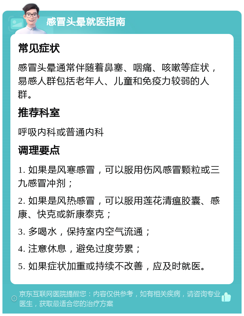 感冒头晕就医指南 常见症状 感冒头晕通常伴随着鼻塞、咽痛、咳嗽等症状，易感人群包括老年人、儿童和免疫力较弱的人群。 推荐科室 呼吸内科或普通内科 调理要点 1. 如果是风寒感冒，可以服用伤风感冒颗粒或三九感冒冲剂； 2. 如果是风热感冒，可以服用莲花清瘟胶囊、感康、快克或新康泰克； 3. 多喝水，保持室内空气流通； 4. 注意休息，避免过度劳累； 5. 如果症状加重或持续不改善，应及时就医。