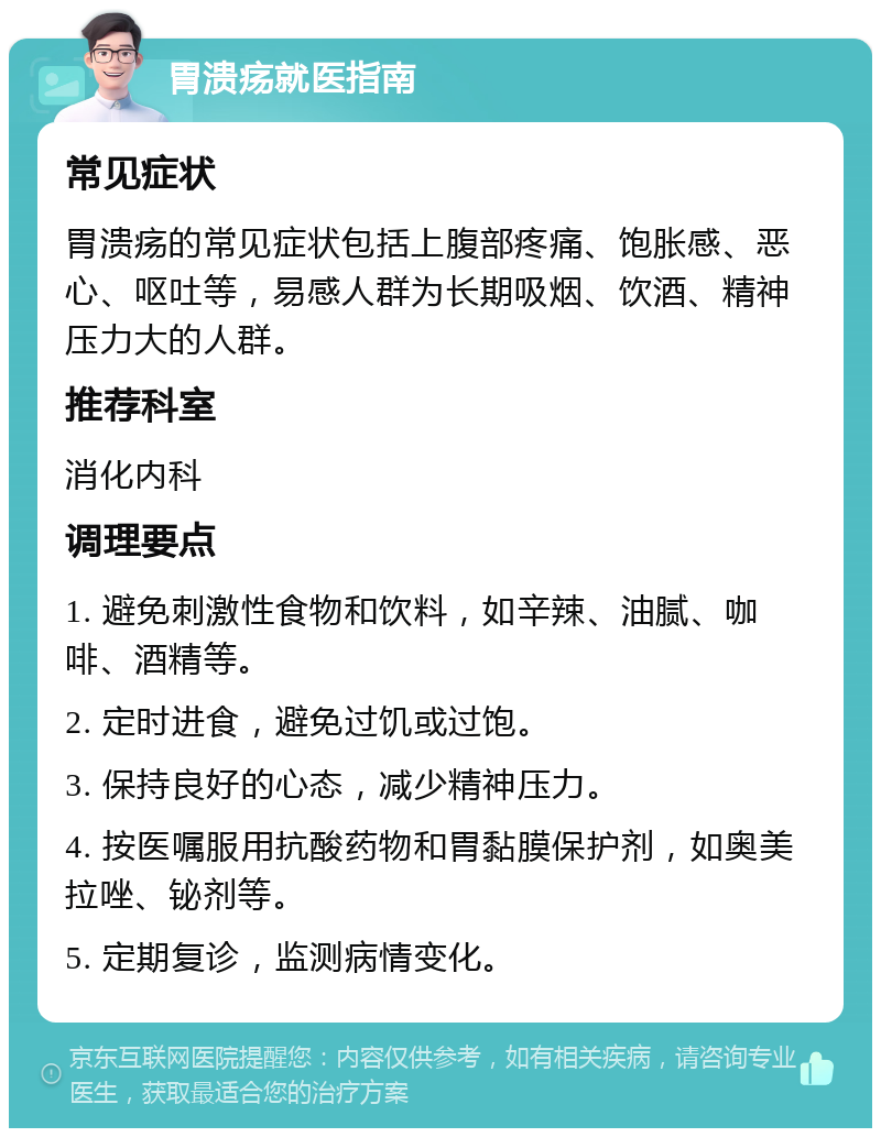 胃溃疡就医指南 常见症状 胃溃疡的常见症状包括上腹部疼痛、饱胀感、恶心、呕吐等，易感人群为长期吸烟、饮酒、精神压力大的人群。 推荐科室 消化内科 调理要点 1. 避免刺激性食物和饮料，如辛辣、油腻、咖啡、酒精等。 2. 定时进食，避免过饥或过饱。 3. 保持良好的心态，减少精神压力。 4. 按医嘱服用抗酸药物和胃黏膜保护剂，如奥美拉唑、铋剂等。 5. 定期复诊，监测病情变化。