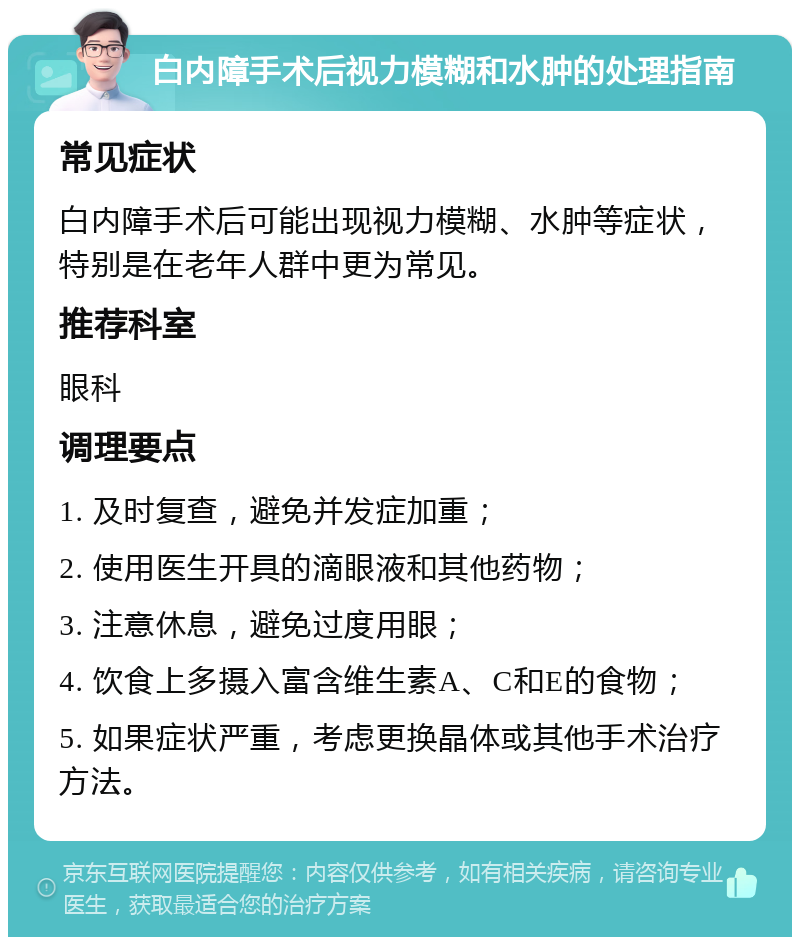 白内障手术后视力模糊和水肿的处理指南 常见症状 白内障手术后可能出现视力模糊、水肿等症状，特别是在老年人群中更为常见。 推荐科室 眼科 调理要点 1. 及时复查，避免并发症加重； 2. 使用医生开具的滴眼液和其他药物； 3. 注意休息，避免过度用眼； 4. 饮食上多摄入富含维生素A、C和E的食物； 5. 如果症状严重，考虑更换晶体或其他手术治疗方法。